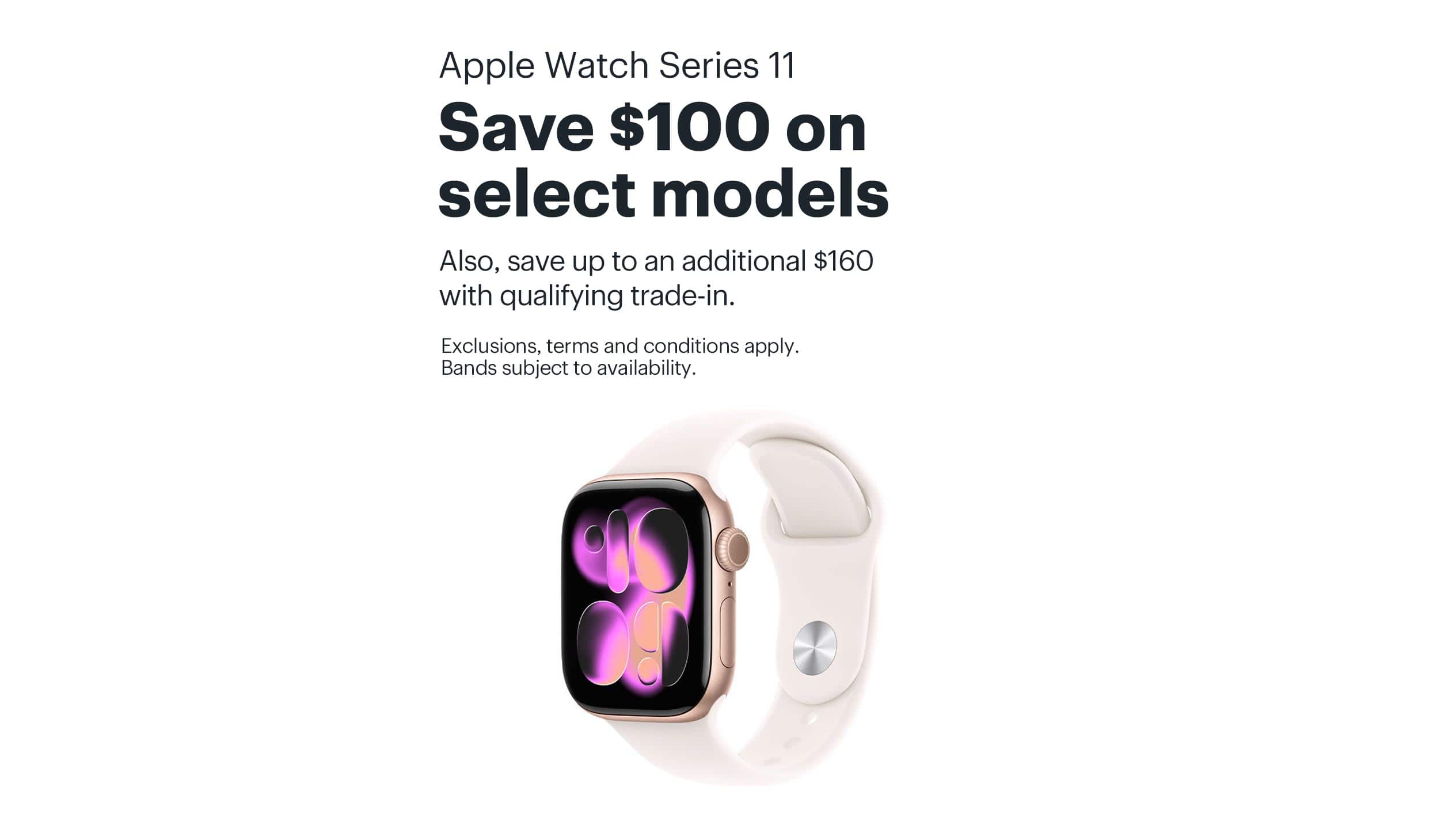 Apple Watch Series 11. Save $100 on select models. Also, save up to an additional $160 with qualifying trade-in. Exclusions, terms and conditions apply. Bands subject to availability.