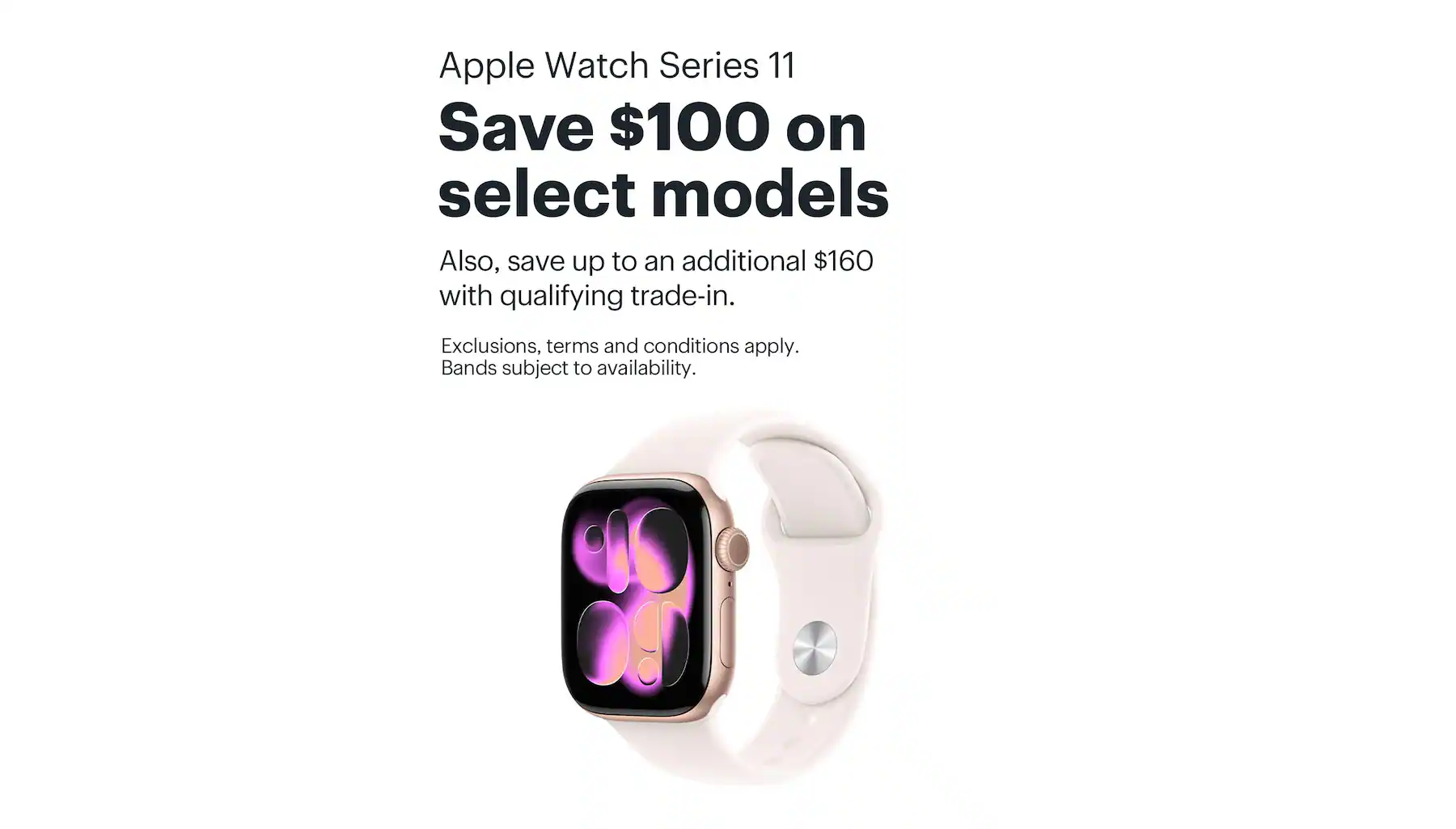 Apple Watch Series 11. Save $100 on select models. Also, save up to an additional $160 with qualifying trade-in. Exclusions, terms and conditions apply. Bands subject to availability.