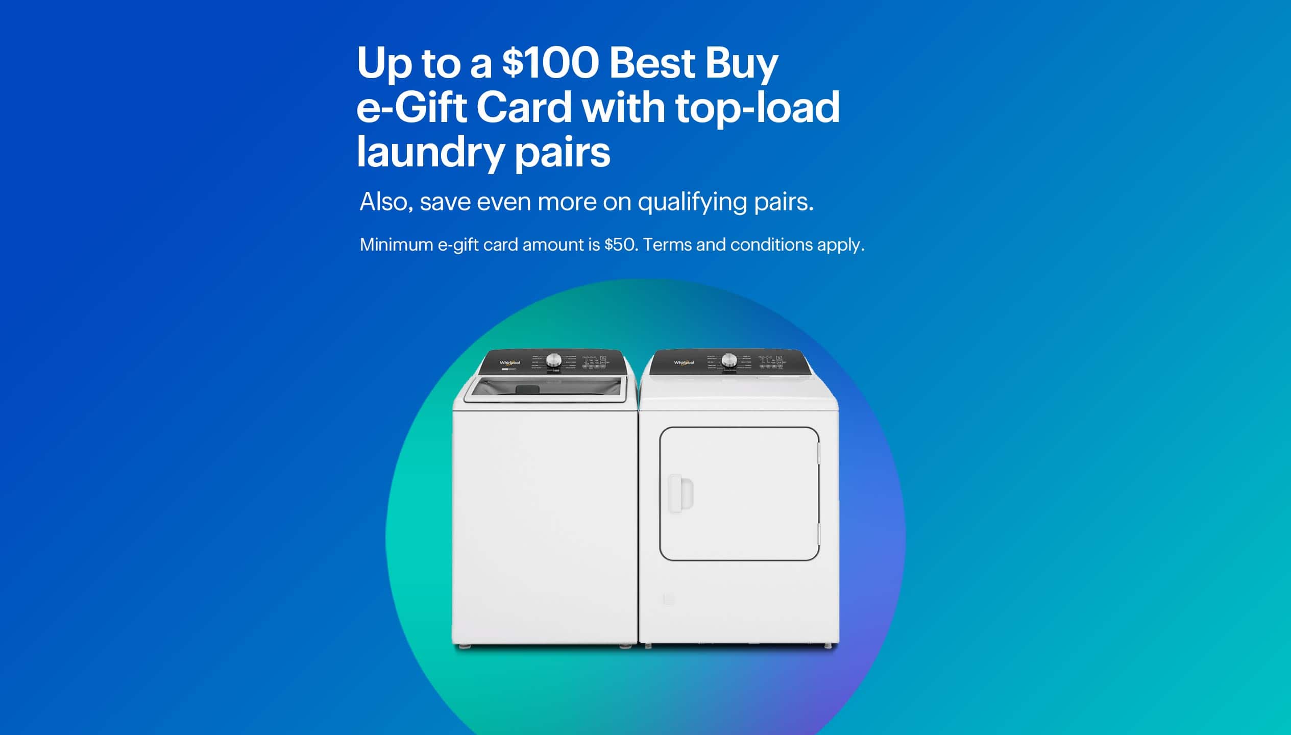Up to a $100 Best Buy e-Gift Card with top-load laundry pairs. Also, save even more on qualifying pairs. Minimum e-gift card amount is $50. Terms and conditions apply.