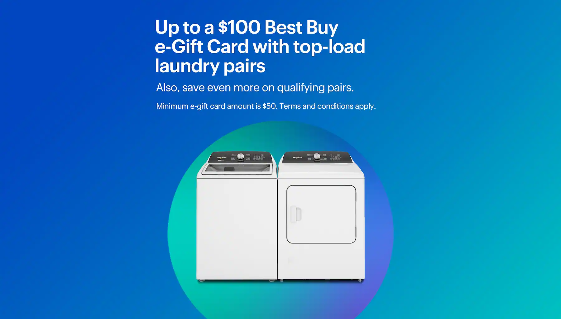 Up to a $100 Best Buy e-Gift Card with top-load laundry pairs. Also, save even more on qualifying pairs. Minimum e-gift card amount is $50. Terms and conditions apply.