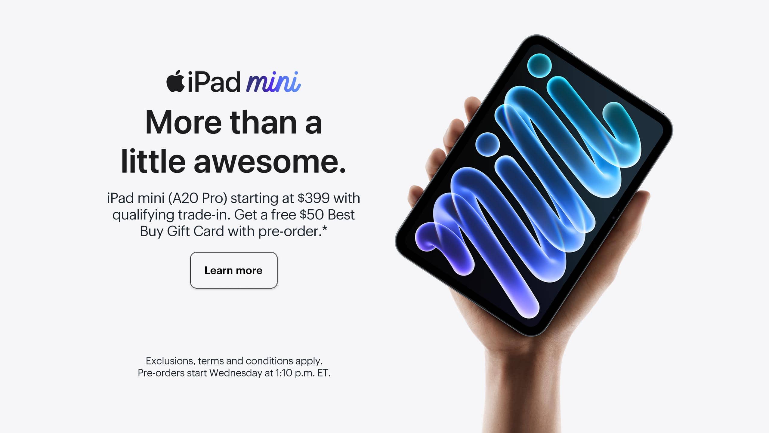 iPad mini. More than a little awesome. iPad mini (A20 Pro) starting at $399 with qualifying trade-in. Get a free $50 Best Buy Gift Card with pre-order. Learn more. Exclusions, terms and conditions apply. Pre-orders start Wednesday at 1:10 p.m. ET.