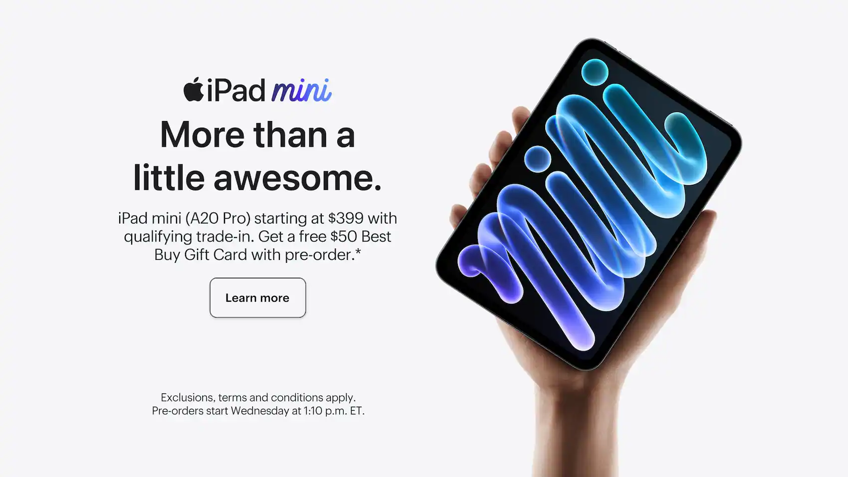iPad mini. More than a little awesome. iPad mini (A20 Pro) starting at $399 with qualifying trade-in. Get a free $50 Best Buy Gift Card with pre-order. Learn more. Exclusions, terms and conditions apply. Pre-orders start Wednesday at 1:10 p.m. ET.