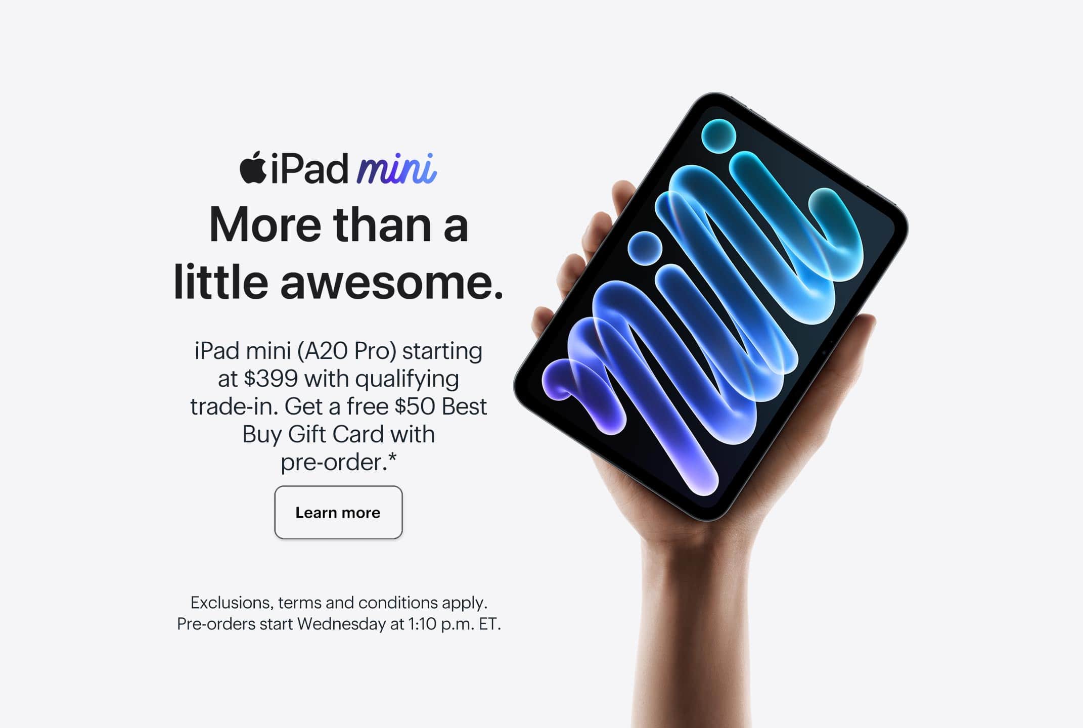 iPad mini. More than a little awesome. iPad mini (A20 Pro) starting at $399 with qualifying trade-in. Get a free $50 Best Buy Gift Card with pre-order. Learn more. Exclusions, terms and conditions apply. Pre-orders start Wednesday at 1:10 p.m. ET.