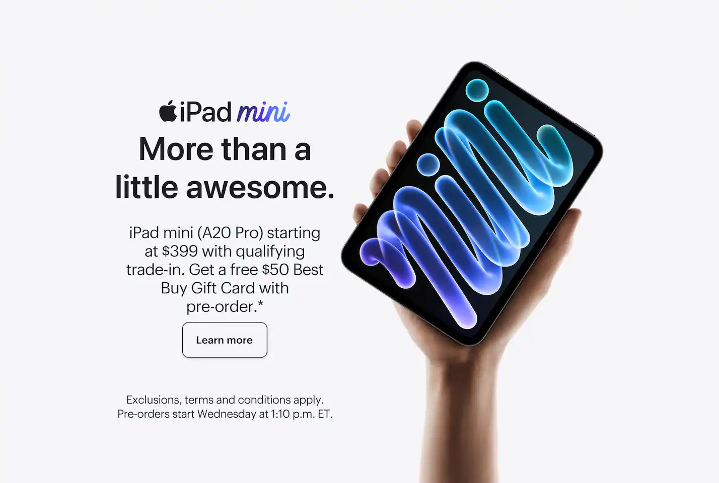 iPad mini. More than a little awesome. iPad mini (A20 Pro) starting at $399 with qualifying trade-in. Get a free $50 Best Buy Gift Card with pre-order. Learn more. Exclusions, terms and conditions apply. Pre-orders start Wednesday at 1:10 p.m. ET.