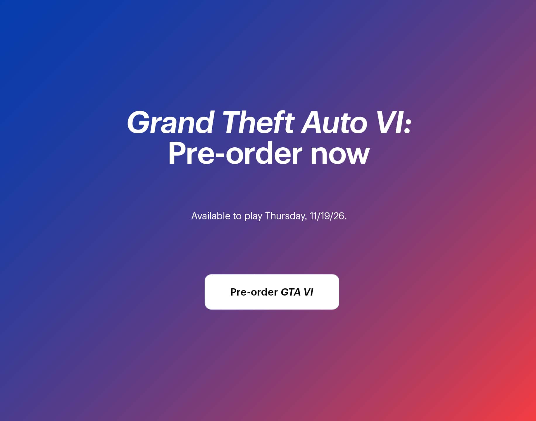 Grand Theft Auto 6: Pre-order now. Available to play Thursday, 11/19/26.