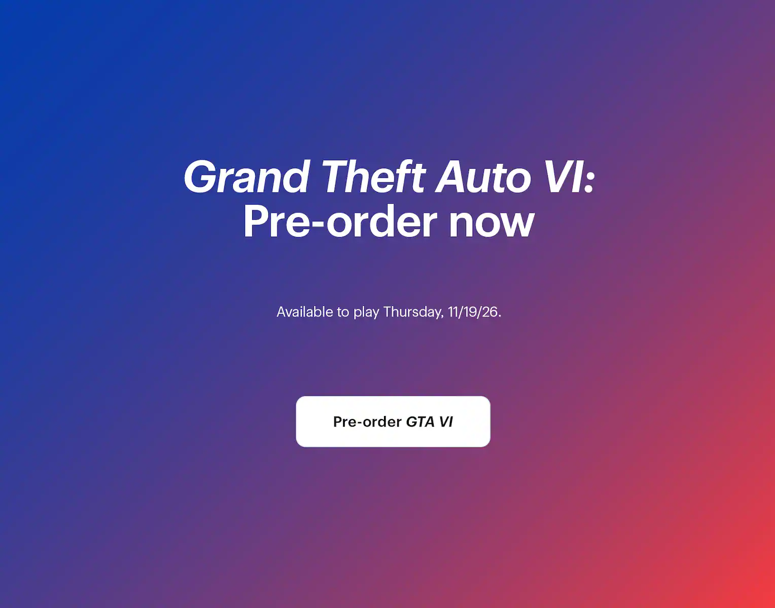 Grand Theft Auto 6: Pre-order now. Available to play Thursday, 11/19/26.