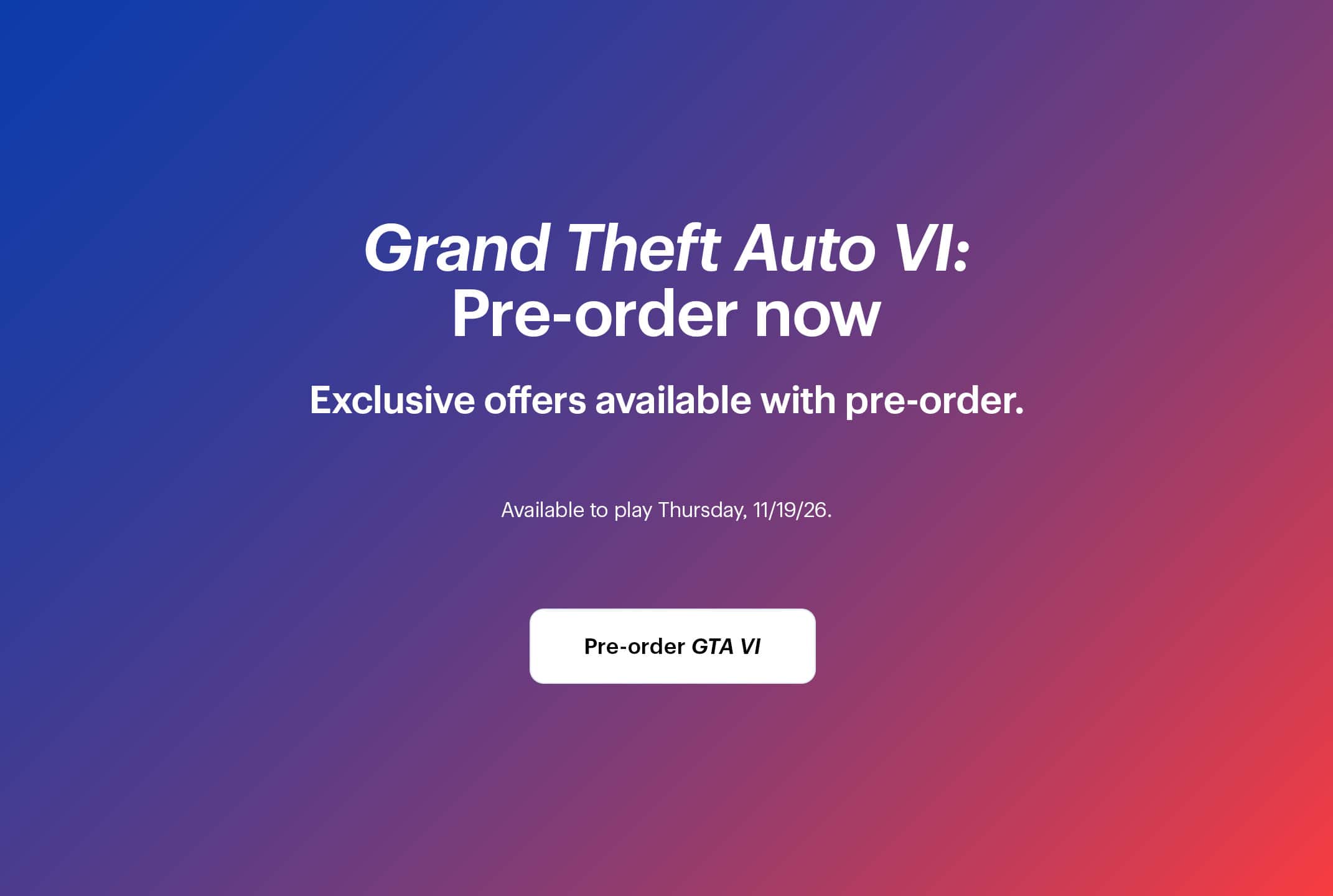 Grand Theft Auto 6: Pre-order now. Exclusive offers available with pre-order. Available to play Thursday, 11/19/26.