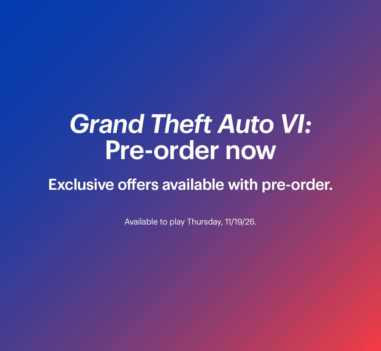 Grand Theft Auto 6: Pre-order now. Exclusive offers available with pre-order. Available to play Thursday, 11/19/26.