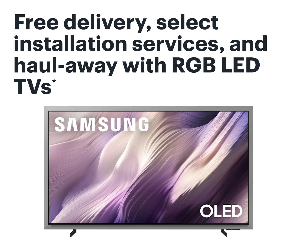 Free delivery, select installation services, and haul-away with RGB LED TVs. Reference disclaimer..