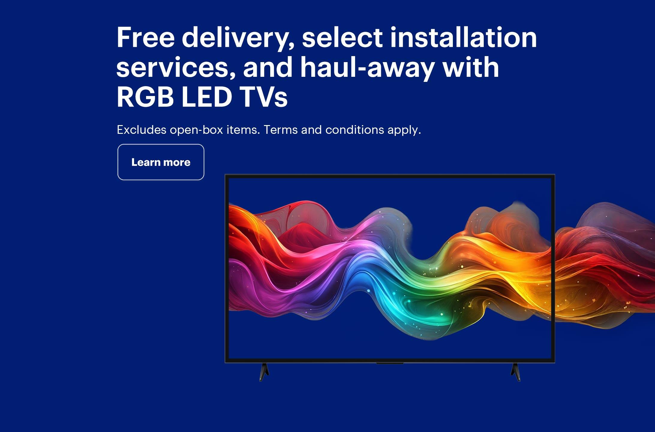 Free delivery, select installation services, and haul-away with RGB LED TVs. Excludes open-box items. Terms and conditions apply.