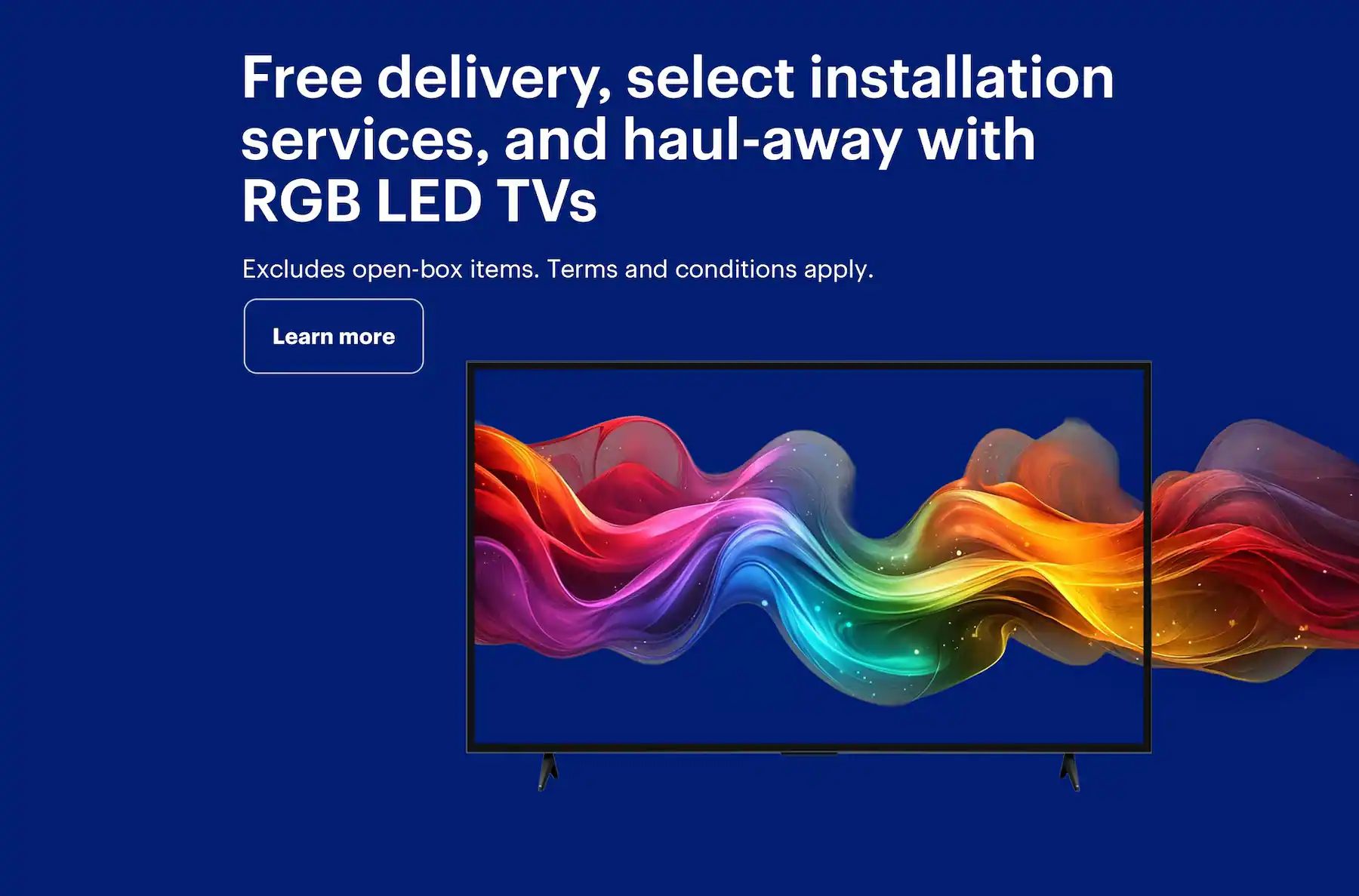 Free delivery, select installation services, and haul-away with RGB LED TVs. Excludes open-box items. Terms and conditions apply.