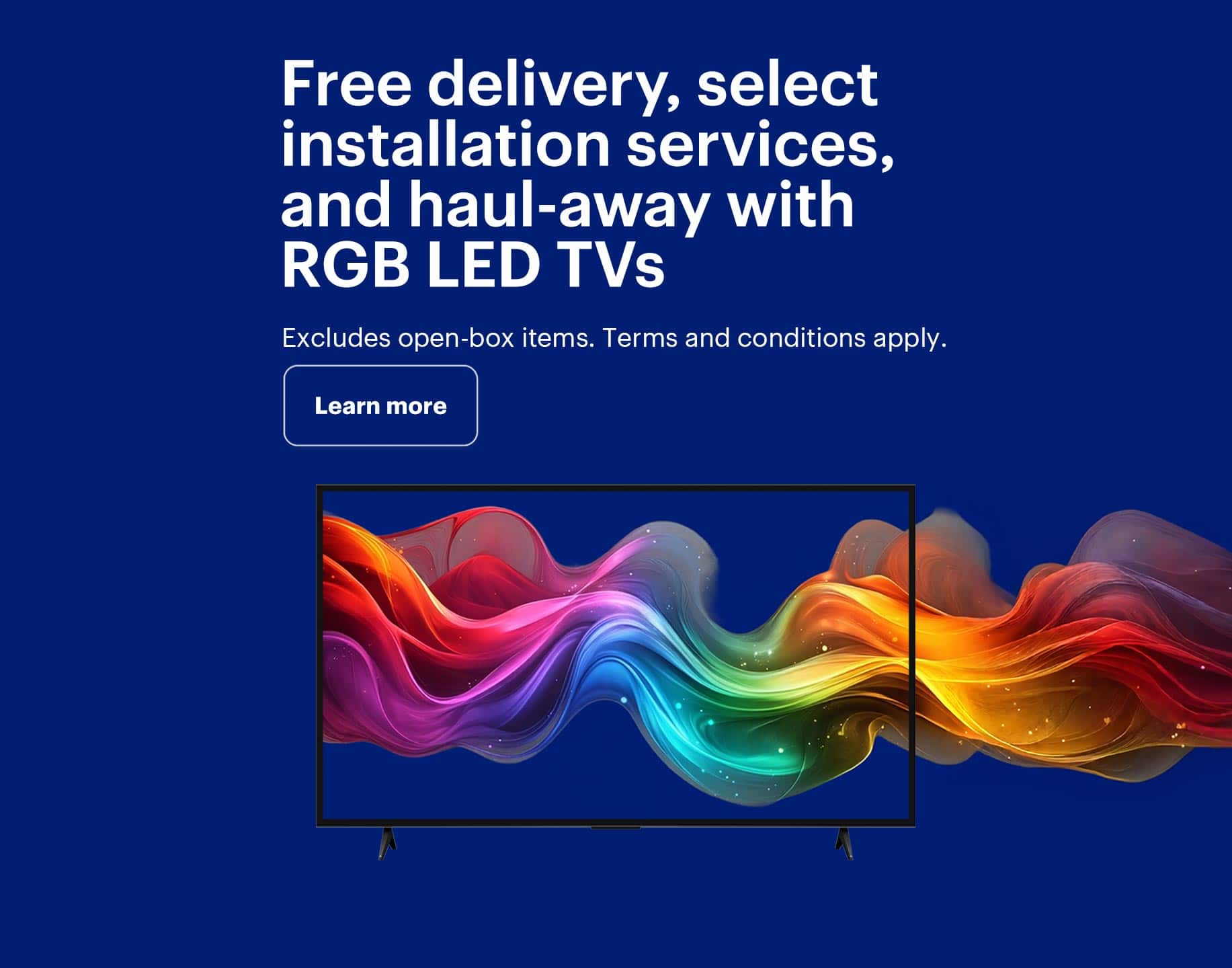 Free delivery, select installation services, and haul-away with RGB LED TVs. Excludes open-box items. Terms and conditions apply.