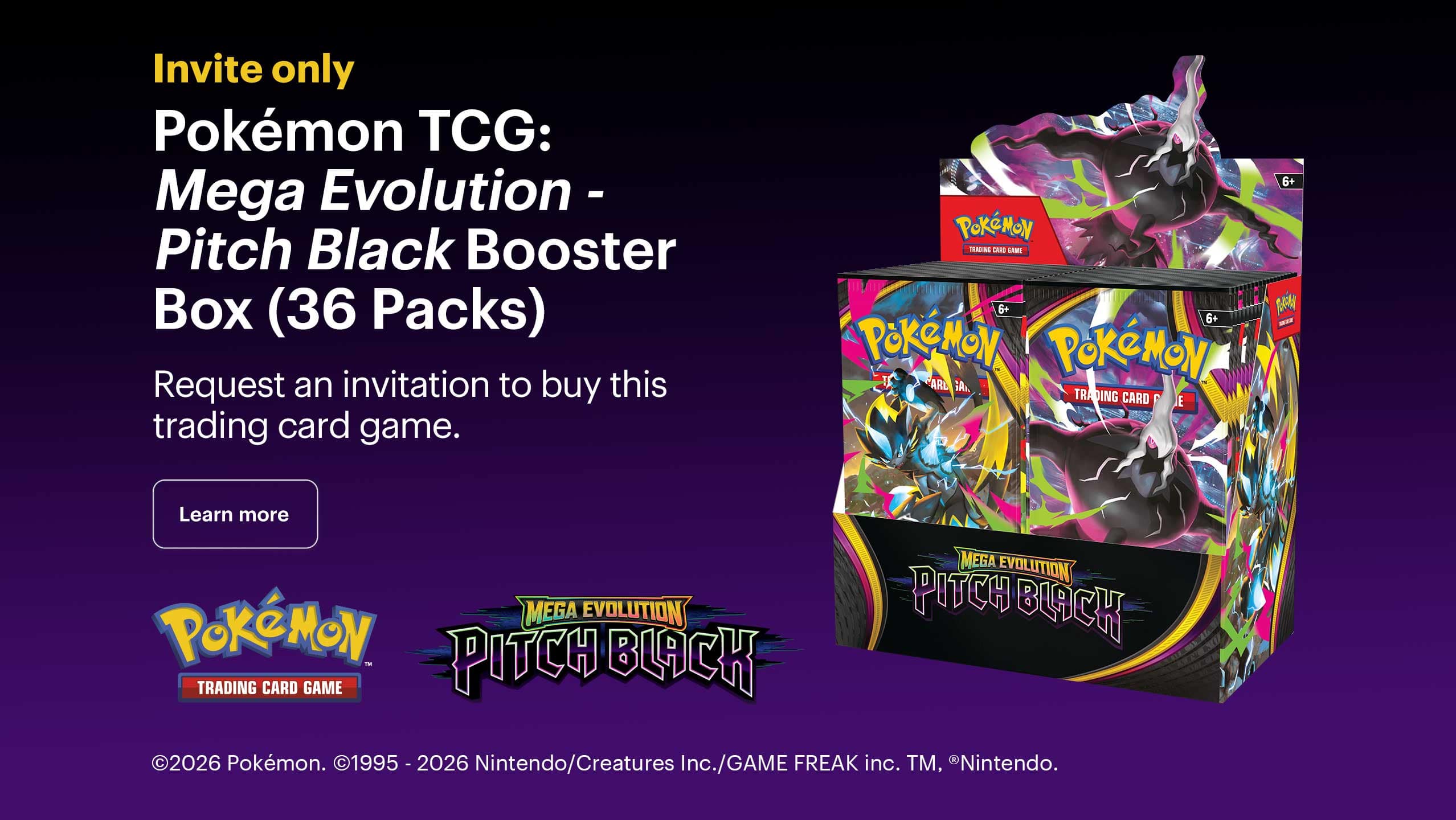 Invite only. Pokémon TCG: Mega Evolution - Pitch Black Booster Box (36 Packs). Request an invitation to buy this trading card game. Copyright 2026 Pokémon. Copyright 1995 - 2026 Nintendo/Creatures Inc./GAME FREAK inc. Trademark, Registered Trademark Nintendo.