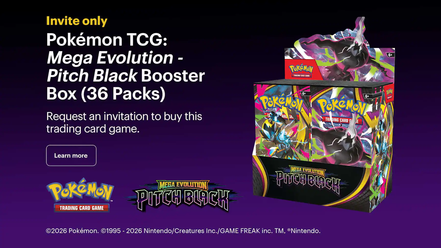 Invite only. Pokémon TCG: Mega Evolution - Pitch Black Booster Box (36 Packs). Request an invitation to buy this trading card game. Copyright 2026 Pokémon. Copyright 1995 - 2026 Nintendo/Creatures Inc./GAME FREAK inc. Trademark, Registered Trademark Nintendo.
