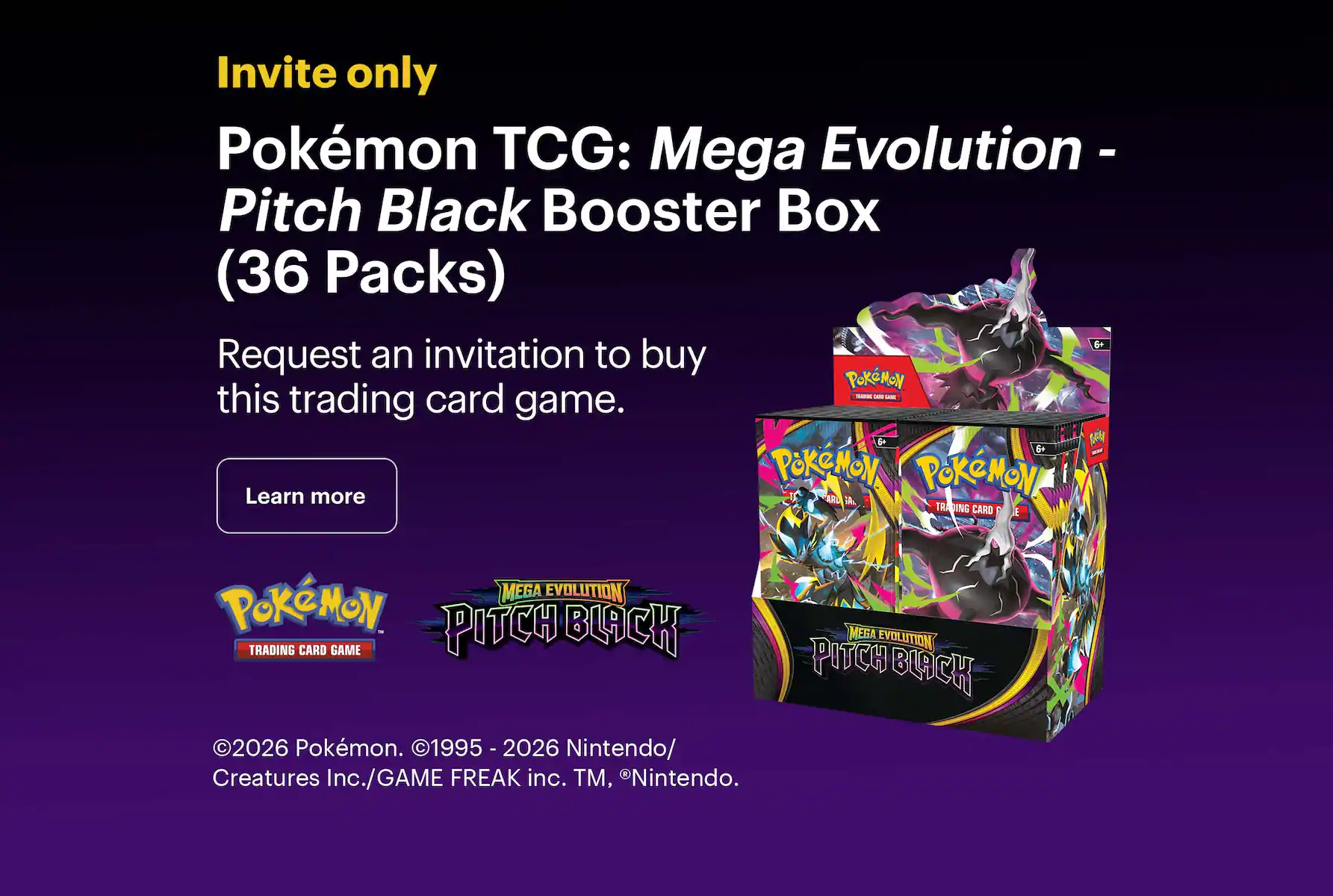 Invite only. Pokémon TCG: Mega Evolution - Pitch Black Booster Box (36 Packs). Request an invitation to buy this trading card game. Copyright 2026 Pokémon. Copyright 1995 - 2026 Nintendo/Creatures Inc./GAME FREAK inc. Trademark, Registered Trademark Nintendo.
