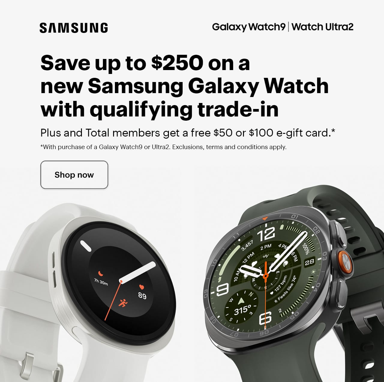 Smartwatch. Save up to $250 on a new Samsung Galaxy Watch with qualifying trade-in. Plus and Total members get a free $50 or $100 e-gift card with purchase of a Galaxy Watch9 or Ultra2. SAMSUNG GALAXY WATCH TRADE-IN OFFER: Galaxy Watch trade-in offer details: *Offer planned to be valid through 8/21/2026, but may end anytime. Upon trade in of a qualifying Galaxy Watch, customer will receive either a one-time-use coupon to save up to $250 (max value based on trade-in of Galaxy Watch Ultra (2025)) on the new Galaxy Watch Ultra2 or Galaxy Watch9, plus a Best Buy Gift Card for the value of the old device if applicable or credit back to their original form of payment(s) for the trade-in value and promotional value upon device verification when purchased online. Trade-in value may vary. Condition, documentation and accessories may affect value. Excludes devices that are cracked, water-damaged or that lack power. Payment is by Best Buy Gift Card and/or coupon in store. Only one coupon per transaction, and coupon can only be used once. Limit of one offer per customer and a maximum one unit per customer. Markdowns taken from current prices; not valid in combination with other offers. Not all products are eligible for trade-in. Not available in all locations and some stores may have additional limitations. Other exclusions apply. You are responsible for removing any data from your product before providing the product for evaluation. You will be required to agree to the terms and conditions. Best Buy reserves the right to refuse any trade-in or to limit quantities for any reason. No rainchecks. Tax is applied based on the full retail value. Purchase excludes open-box, refurbished, and pre-owned items. See a Blue Shirt or BestBuy.com/TradeIn for details.  Free e-gift card offer: *My Best Buy Plus and Total Members will receive an additional $50 Best Buy e-Gift Card with the purchase of Galaxy Watch9 or $100 Best Buy e-Gift Card with purchase of Galaxy Watch Ultra2.