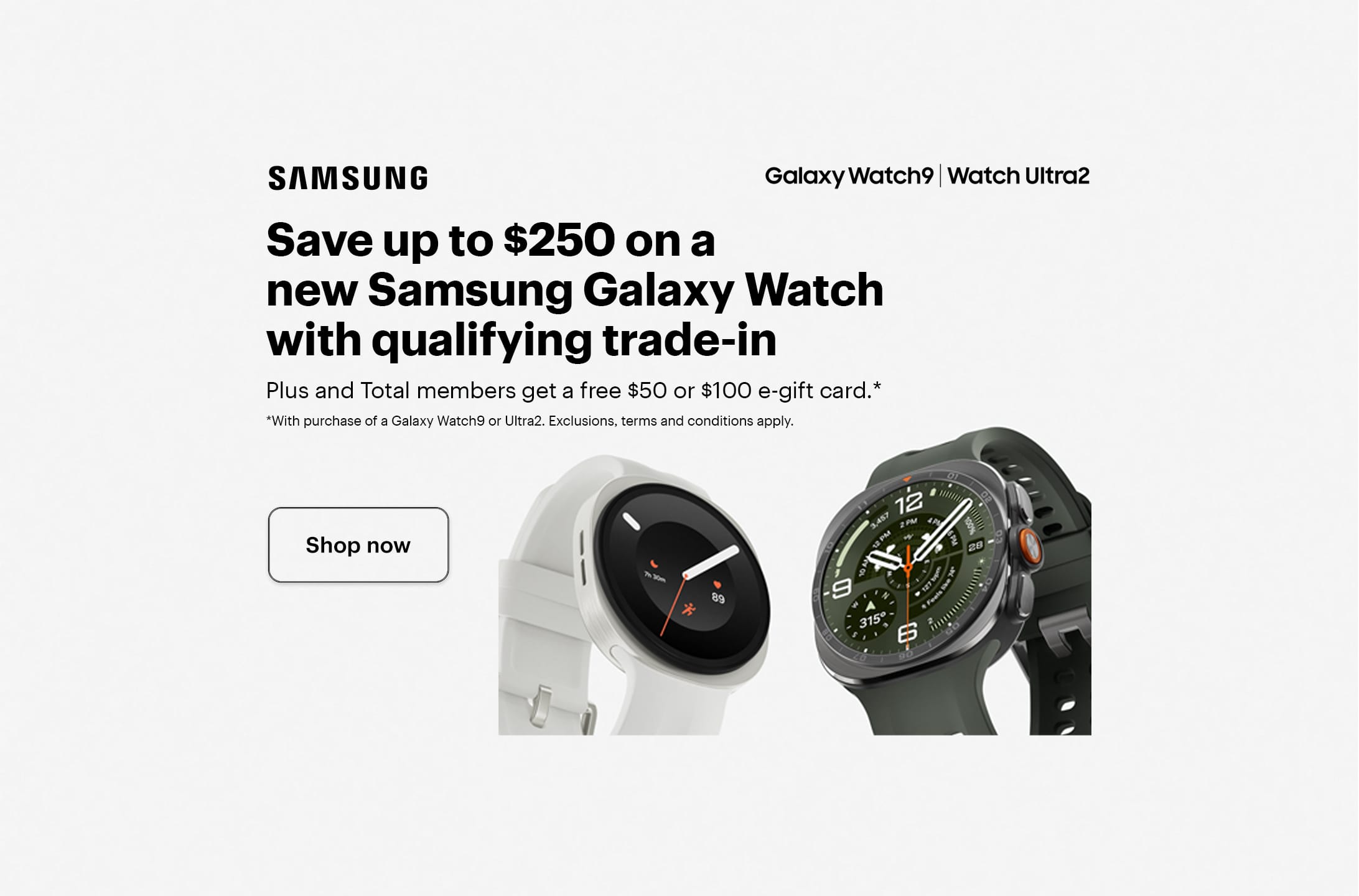 Save up to $250 on a new Samsung Galaxy Watch with qualifying trade-in. Plus and Total members get a free $50 or $100 e-gift card with purchase of a Galaxy Watch9 or Ultra2. Exclusions, terms and conditions apply. Smartwatch.