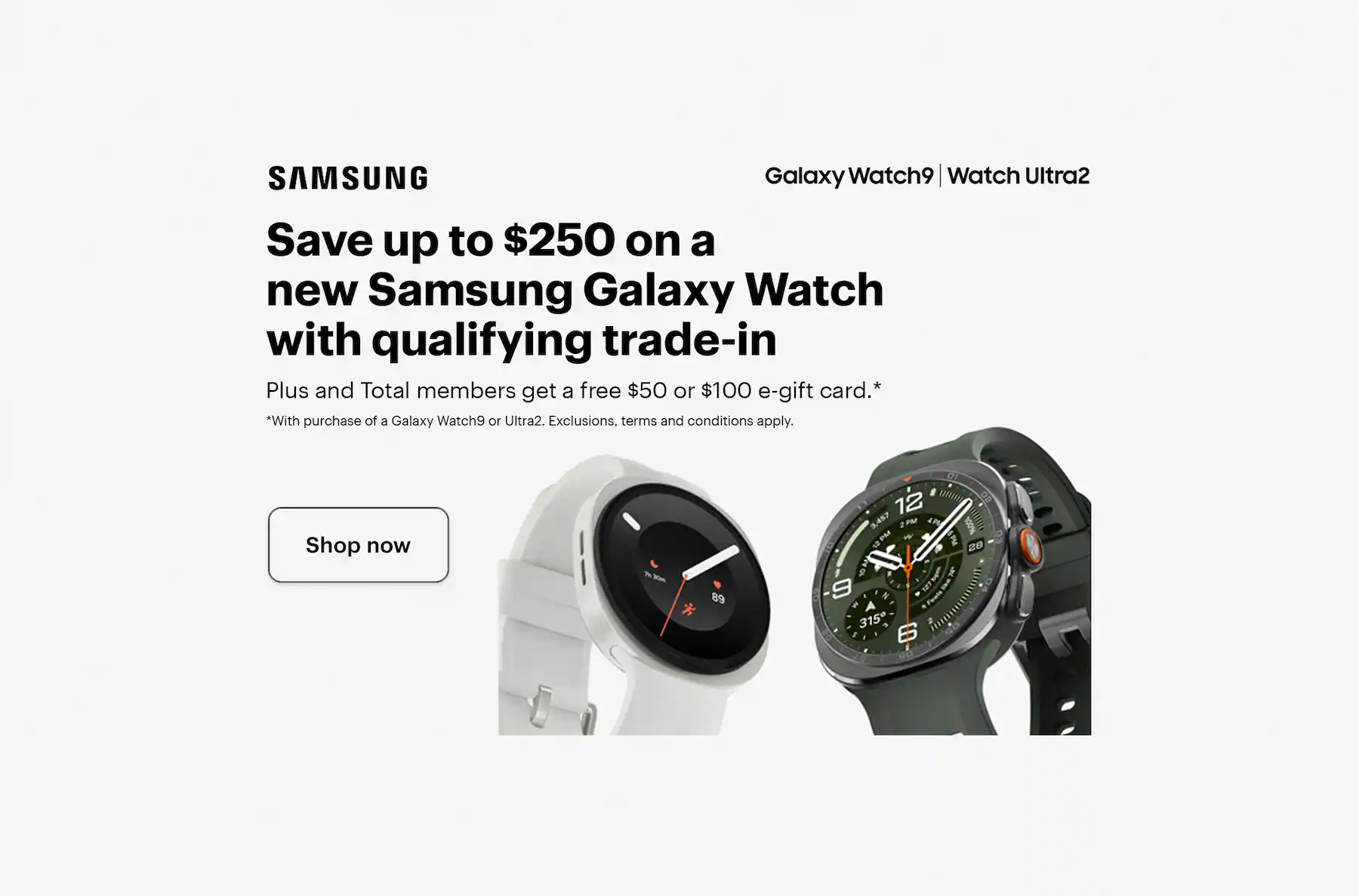 Save up to $250 on a new Samsung Galaxy Watch with qualifying trade-in. Plus and Total members get a free $50 or $100 e-gift card with purchase of a Galaxy Watch9 or Ultra2. Exclusions, terms and conditions apply. Smartwatch.