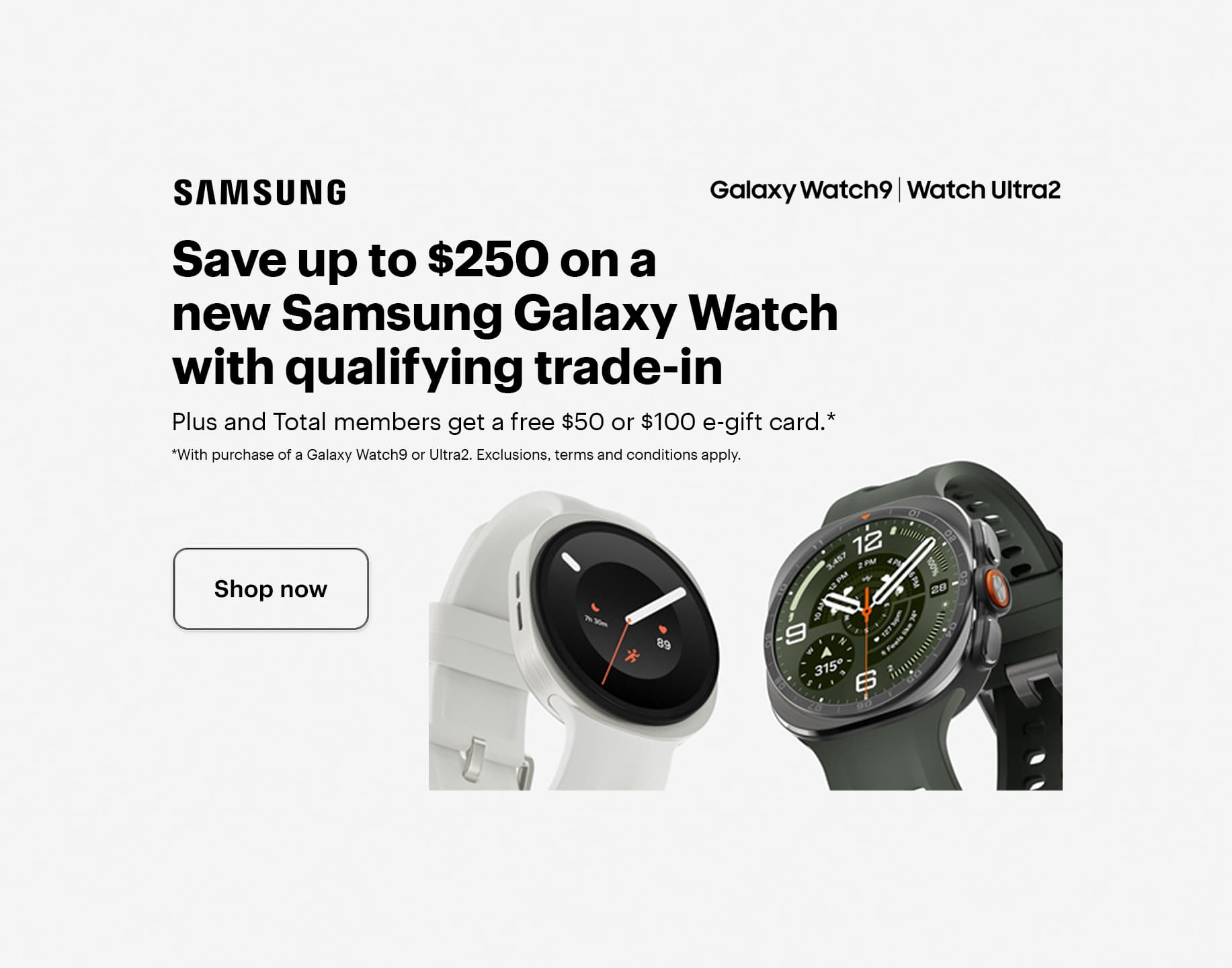 Save up to $250 on a new Samsung Galaxy Watch with qualifying trade-in. Plus and Total members get a free $50 or $100 e-gift card with purchase of a Galaxy Watch9 or Ultra2. Exclusions, terms and conditions apply. Smartwatch.