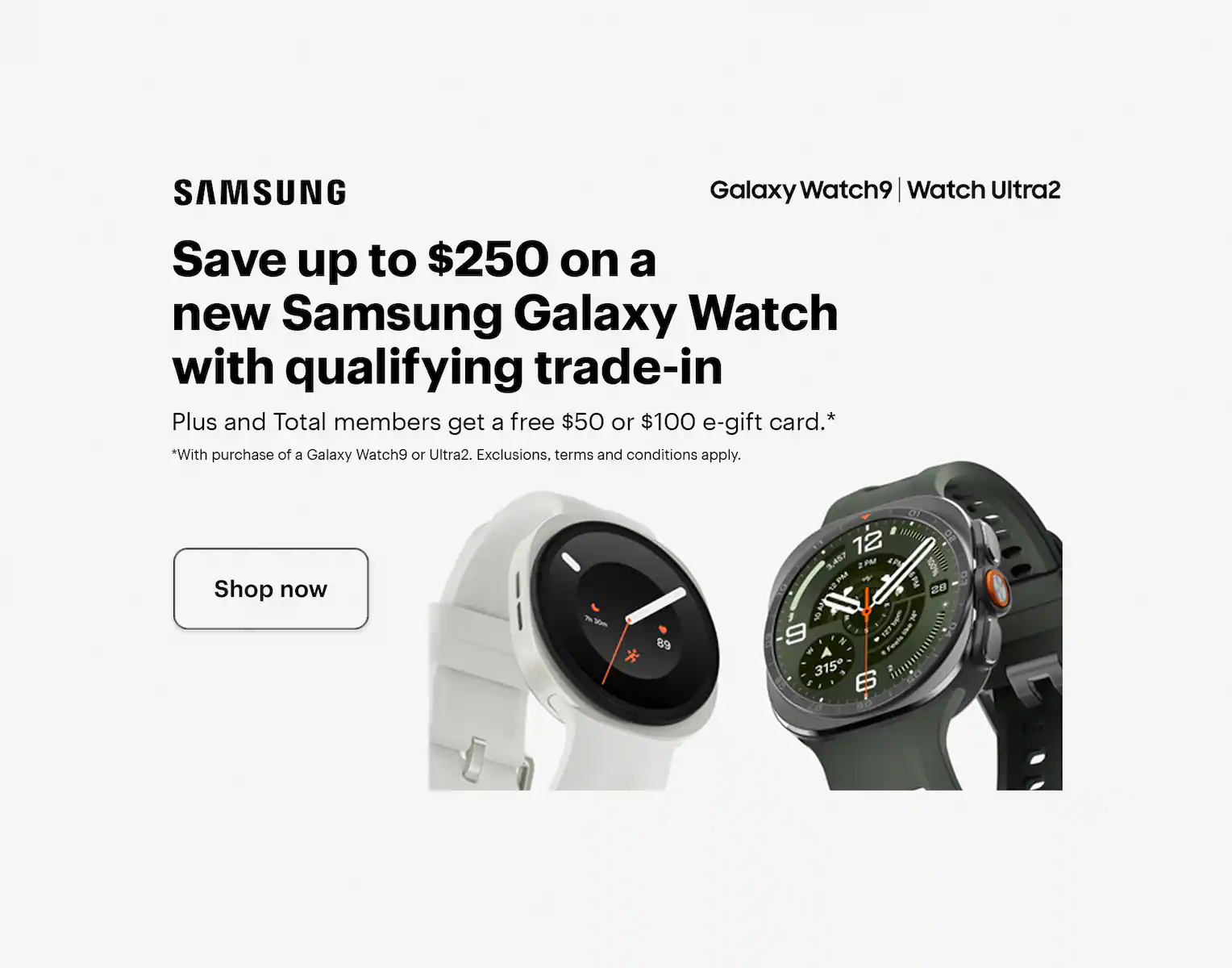 Save up to $250 on a new Samsung Galaxy Watch with qualifying trade-in. Plus and Total members get a free $50 or $100 e-gift card with purchase of a Galaxy Watch9 or Ultra2. Exclusions, terms and conditions apply. Smartwatch.