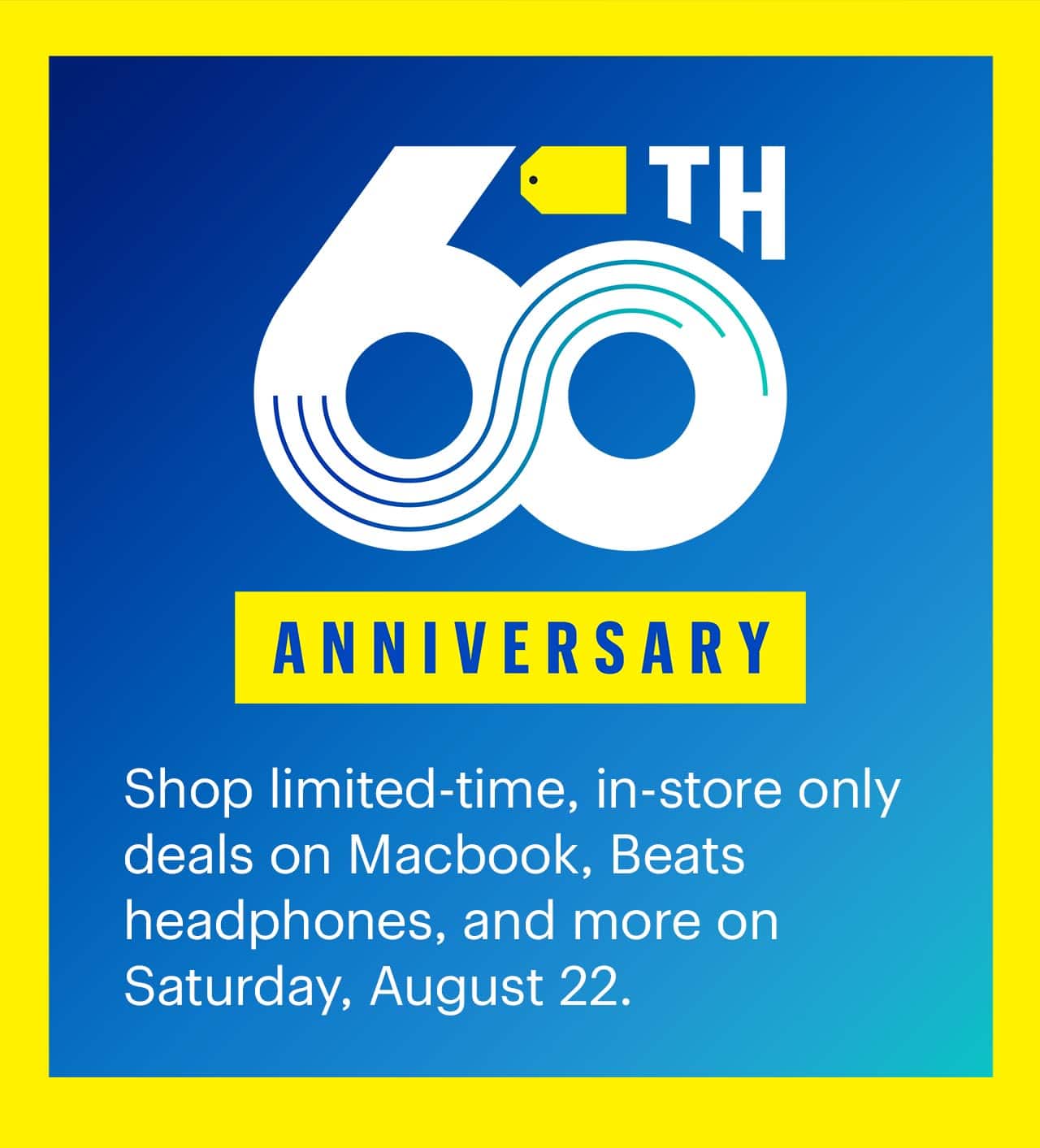 60th Anniversary Sale. Shop limited-time, in-store only deals on Macbook, Beats headphones, and more on Saturday, August 22.