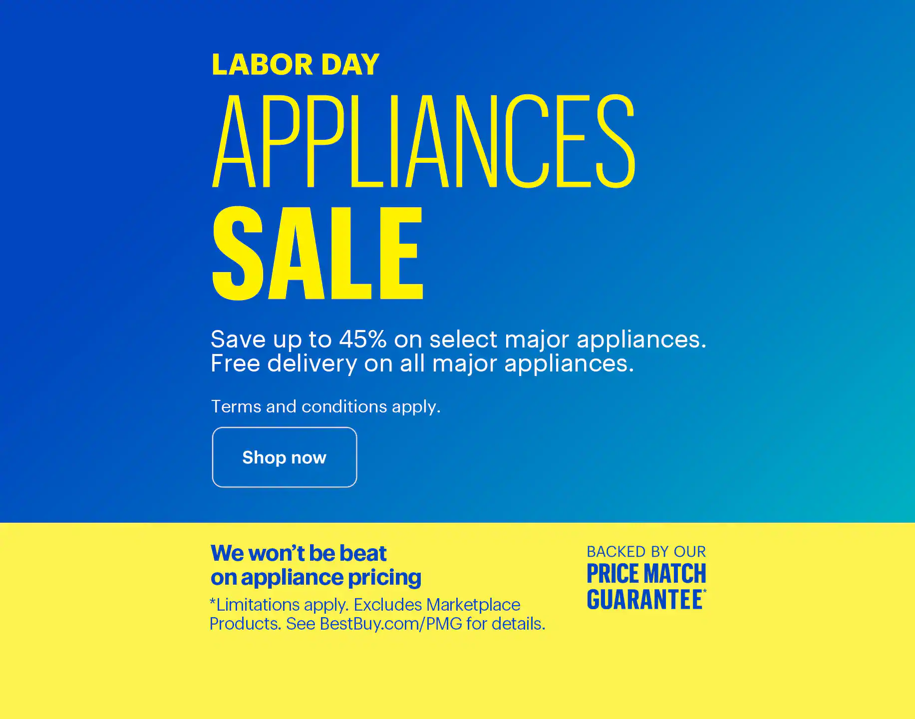 Labor Day Appliances Sale. Save up to 45% on select major appliances. Free delivery on all major appliances. Additional parts, extensive labor, installation and haul-away charges are extra. We won’t be beat on appliance pricing. Backed by our Price Match Guarantee. Limitations apply. Excludes Marketplace Products. See BestBuy.com/PMG for details.