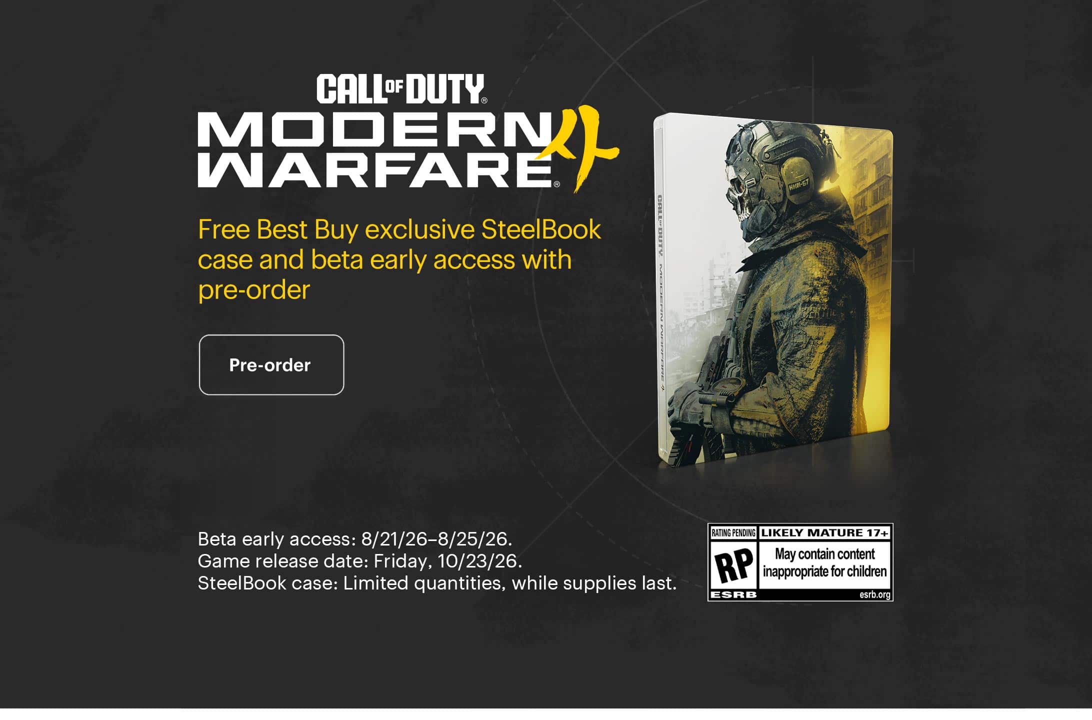 Call of Duty: Modern Warfare 4. Free Best Buy exclusive SteelBook case and beta early access with pre-order. Beta early access: 8/21/26–8/25/26. Game release date: Friday, 10/23/26. SteelBook case: Limited quantities, while supplies last. 