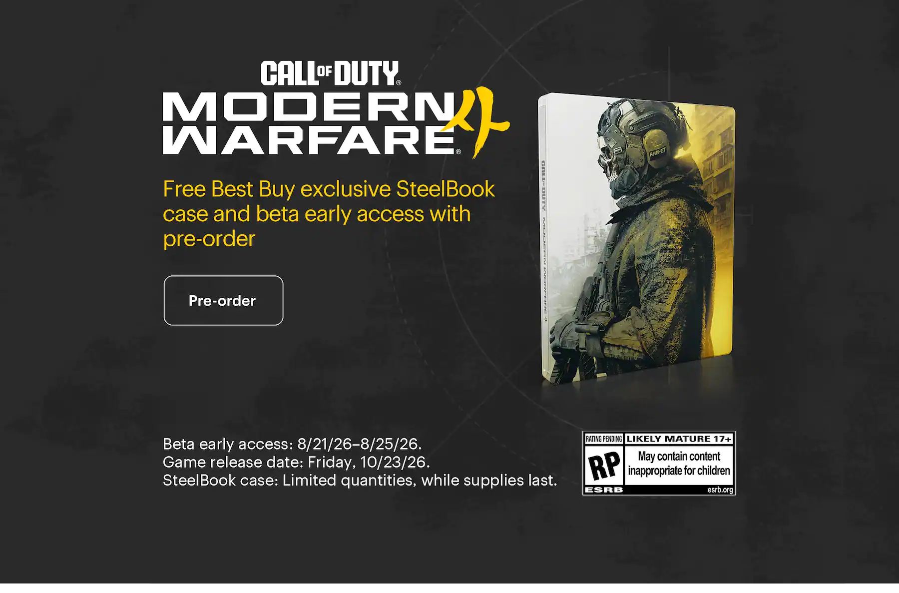 Call of Duty: Modern Warfare 4. Free Best Buy exclusive SteelBook case and beta early access with pre-order. Beta early access: 8/21/26–8/25/26. Game release date: Friday, 10/23/26. SteelBook case: Limited quantities, while supplies last.