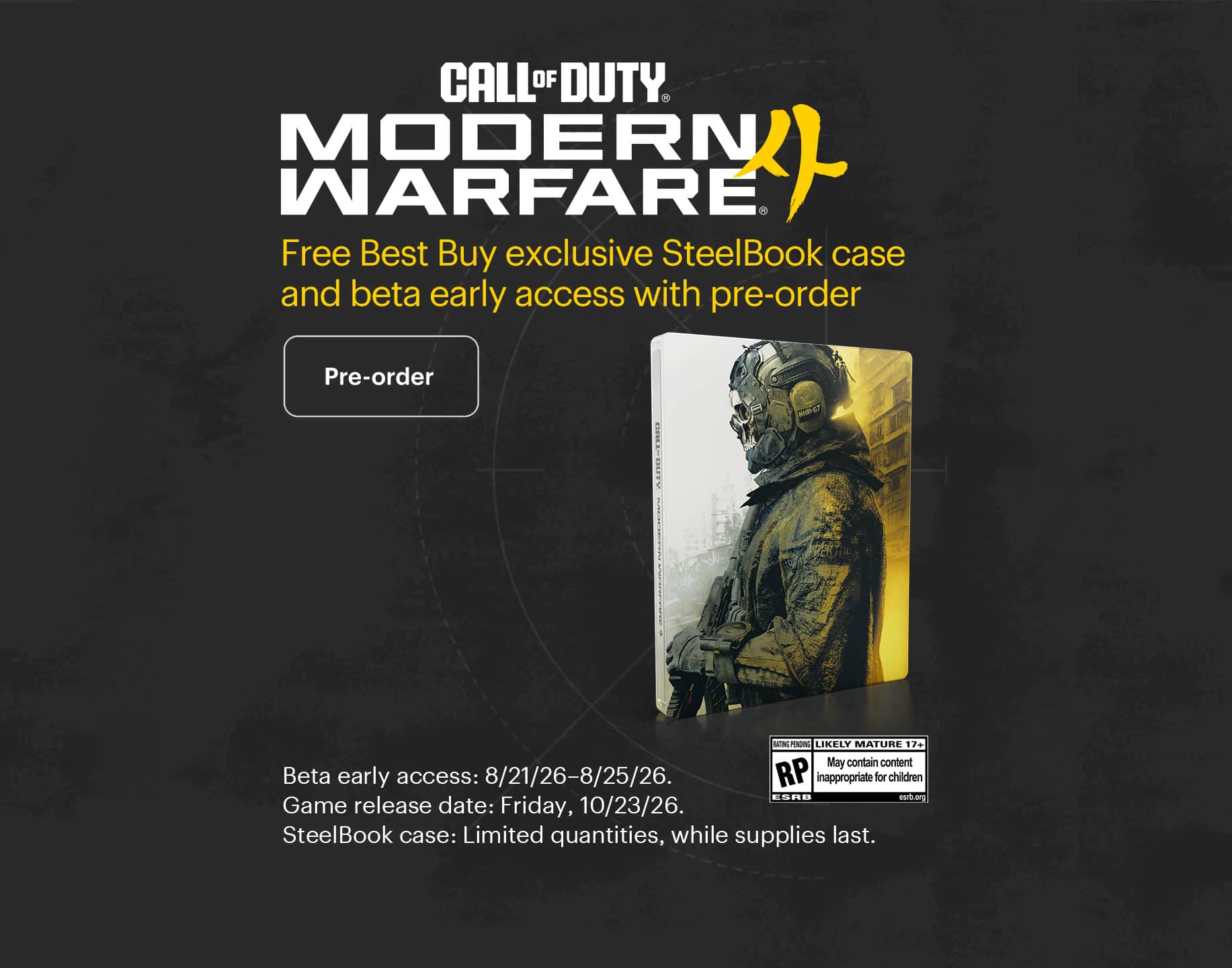 Call of Duty: Modern Warfare 4. Free Best Buy exclusive SteelBook case and beta early access with pre-order. Beta early access: 8/21/26–8/25/26. Game release date: Friday, 10/23/26. SteelBook case: Limited quantities, while supplies last. 