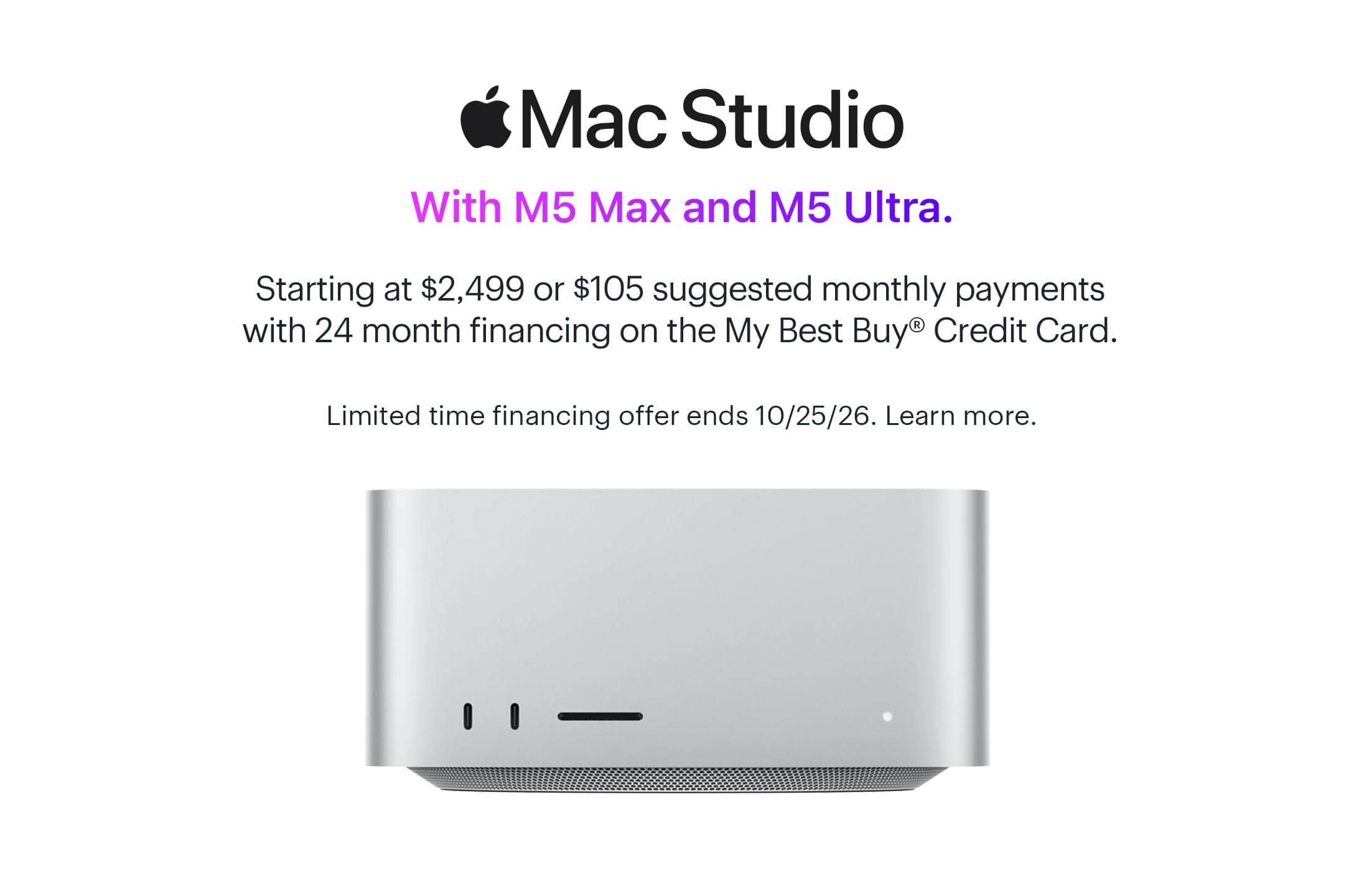 Mac Studio. With M5 Max and M5 Ultra. Starting at $2,499 or $105 suggested monthly payments with 24 month financing on the My Best Buy® Credit Card. Limited time financing offer ends 10/25/26. Learn more.