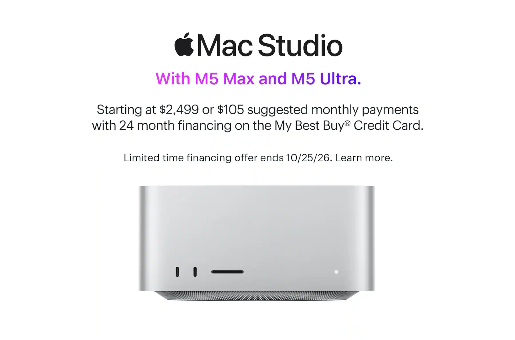 Mac Studio. With M5 Max and M5 Ultra. Starting at $2,499 or $105 suggested monthly payments with 24 month financing on the My Best Buy® Credit Card. Limited time financing offer ends 10/25/26. Learn more.