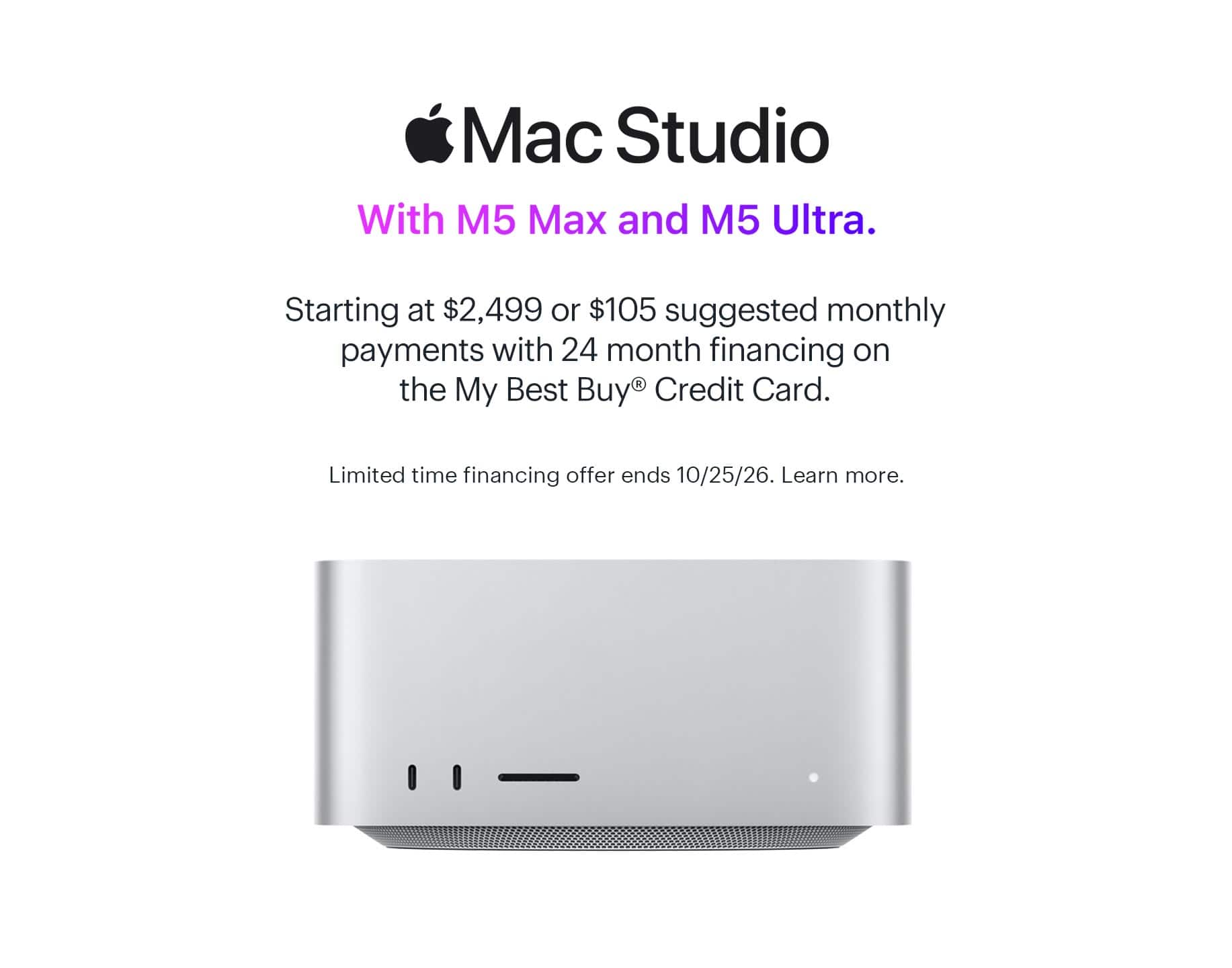 Mac Studio. With M5 Max and M5 Ultra. Starting at $2,499 or $105 suggested monthly payments with 24 month financing on the My Best Buy® Credit Card. Limited time financing offer ends 10/25/26. Learn more.