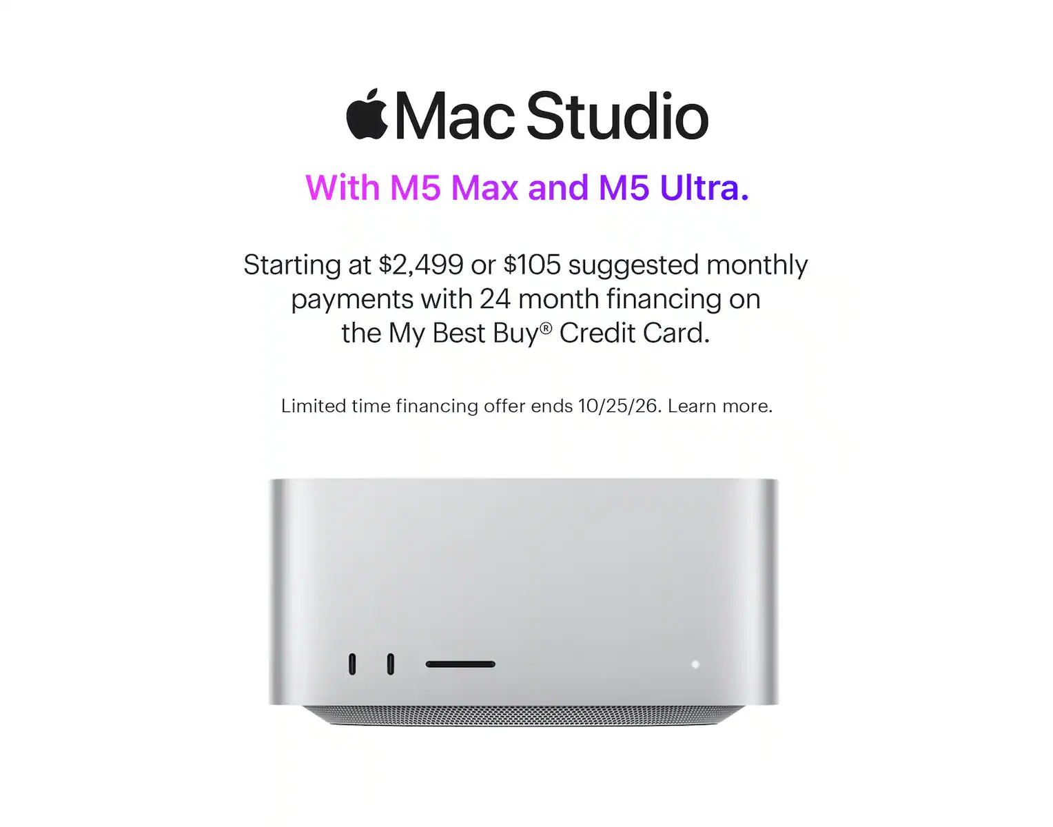 Mac Studio. With M5 Max and M5 Ultra. Starting at $2,499 or $105 suggested monthly payments with 24 month financing on the My Best Buy® Credit Card. Limited time financing offer ends 10/25/26. Learn more.