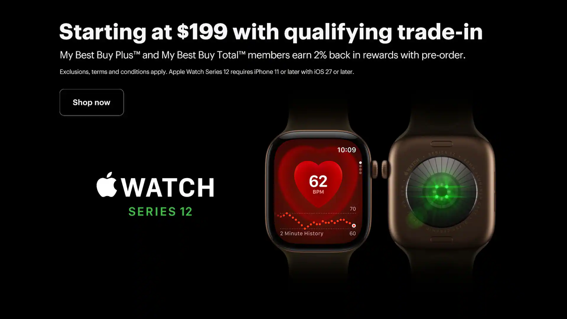 Apple Watch Series 12, Smartwatch, Starting at $199 with qualifying trade-in, My Best Buy Plus™ and My Best Buy Total™ members earn 2% back in rewards with pre-order, Shop now, Exclusions, terms and conditions apply. Apple Watch Series 11 requires iPhone 12 or later with iOS 26 or later.