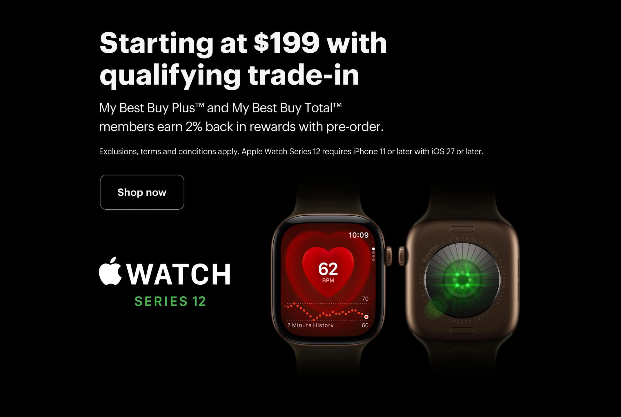 Apple Watch Series 12, Smartwatch, Starting at $199 with qualifying trade-in, My Best Buy Plus™ and My Best Buy Total™ members earn 2% back in rewards with pre-order, Shop now, Exclusions, terms and conditions apply. Apple Watch Series 11 requires iPhone 12 or later with iOS 26 or later.