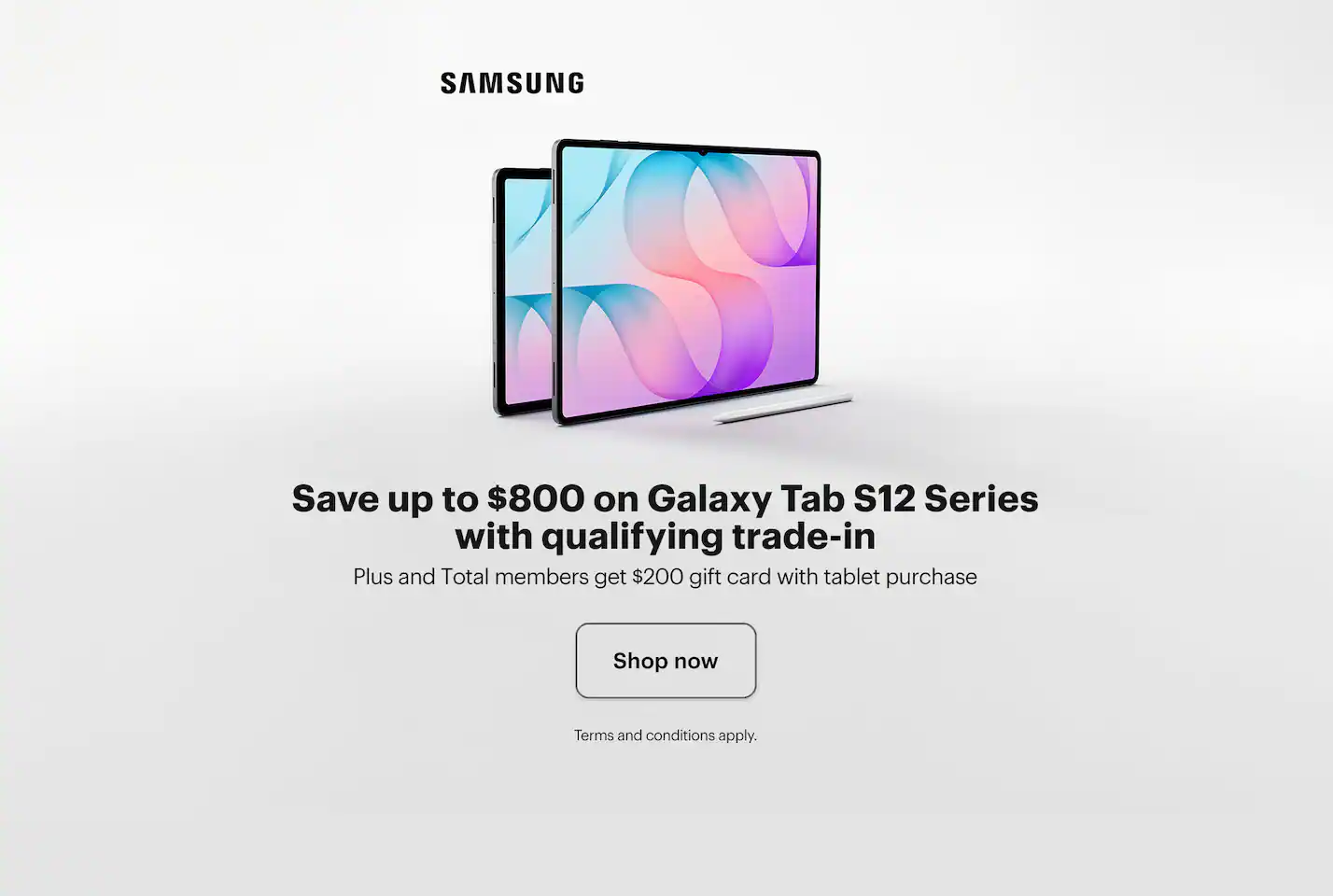 Samsung Galaxy Tab S12, Galaxy AI, Save up to $800 on Galaxy Tab S12 Series with qualifying trade-in, Plus and Total members get $200 gift card with tablet purchase Galaxy AI basic features provided by Samsung are free. Any Samsung enhanced AI features and all third-party AI features are subject to different terms and may be subject to fees.