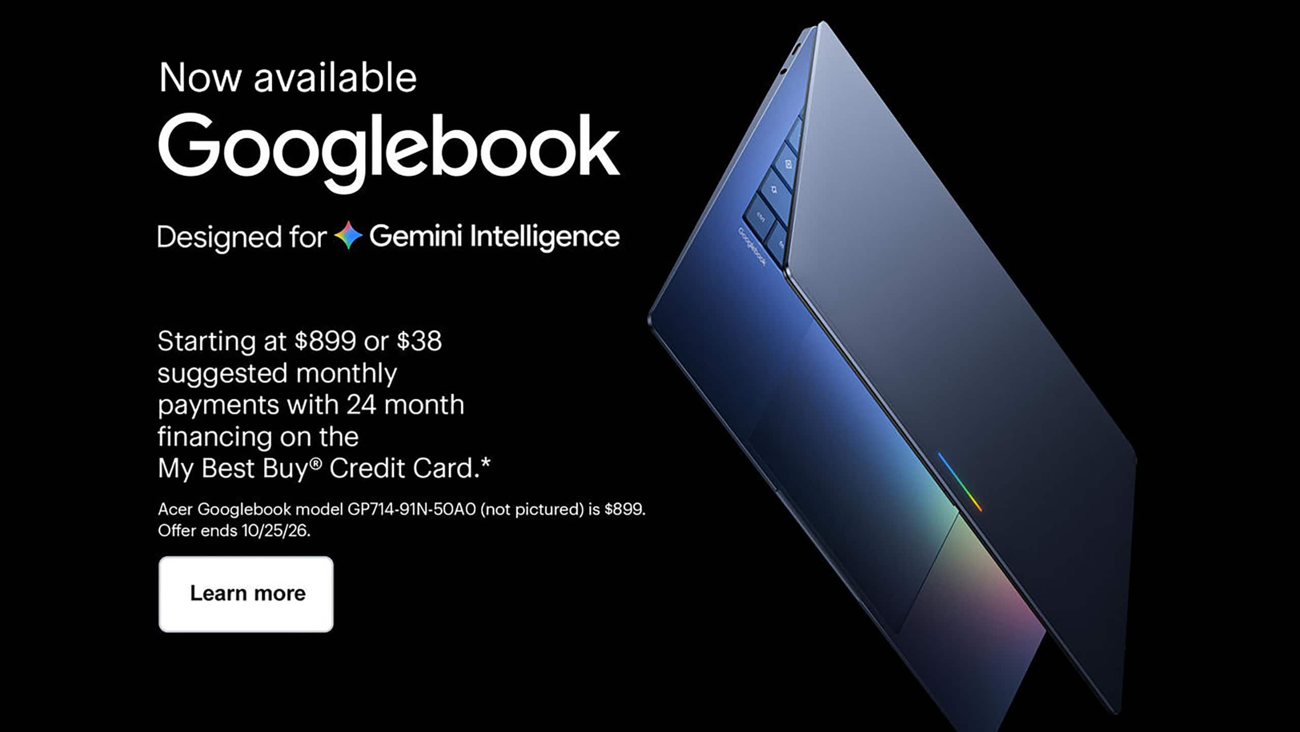 Googlebook, designed for Gemini Intelligence. Starting at $899 or $38 suggested monthly payments with 24 month financing on the My Best Buy® Credit Card. Offer ends 10/25/26. Learn more.