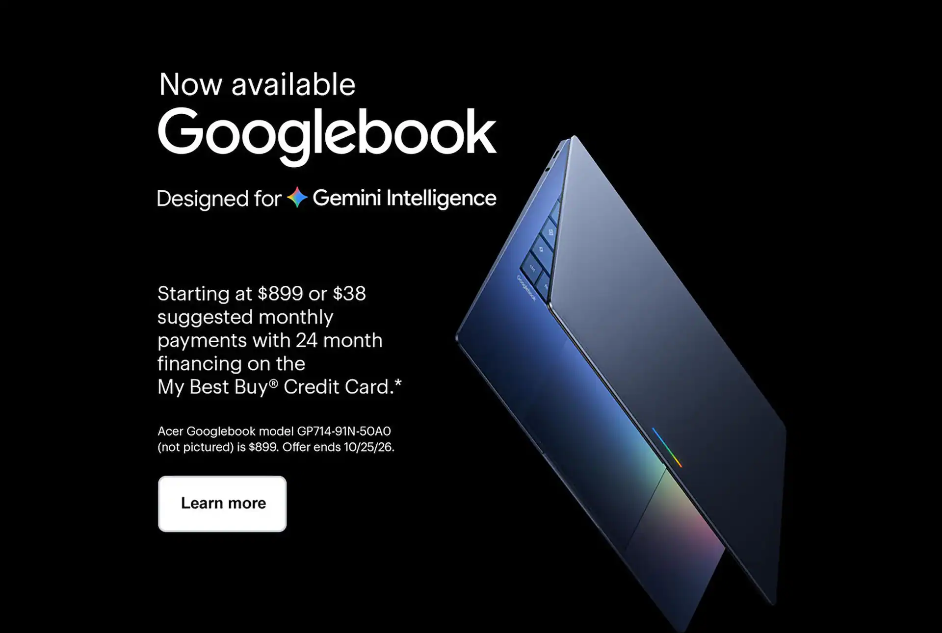 Googlebook, designed for Gemini Intelligence. Starting at $899 or $38 suggested monthly payments with 24 month financing on the My Best Buy® Credit Card. Offer ends 10/25/26. Learn more.