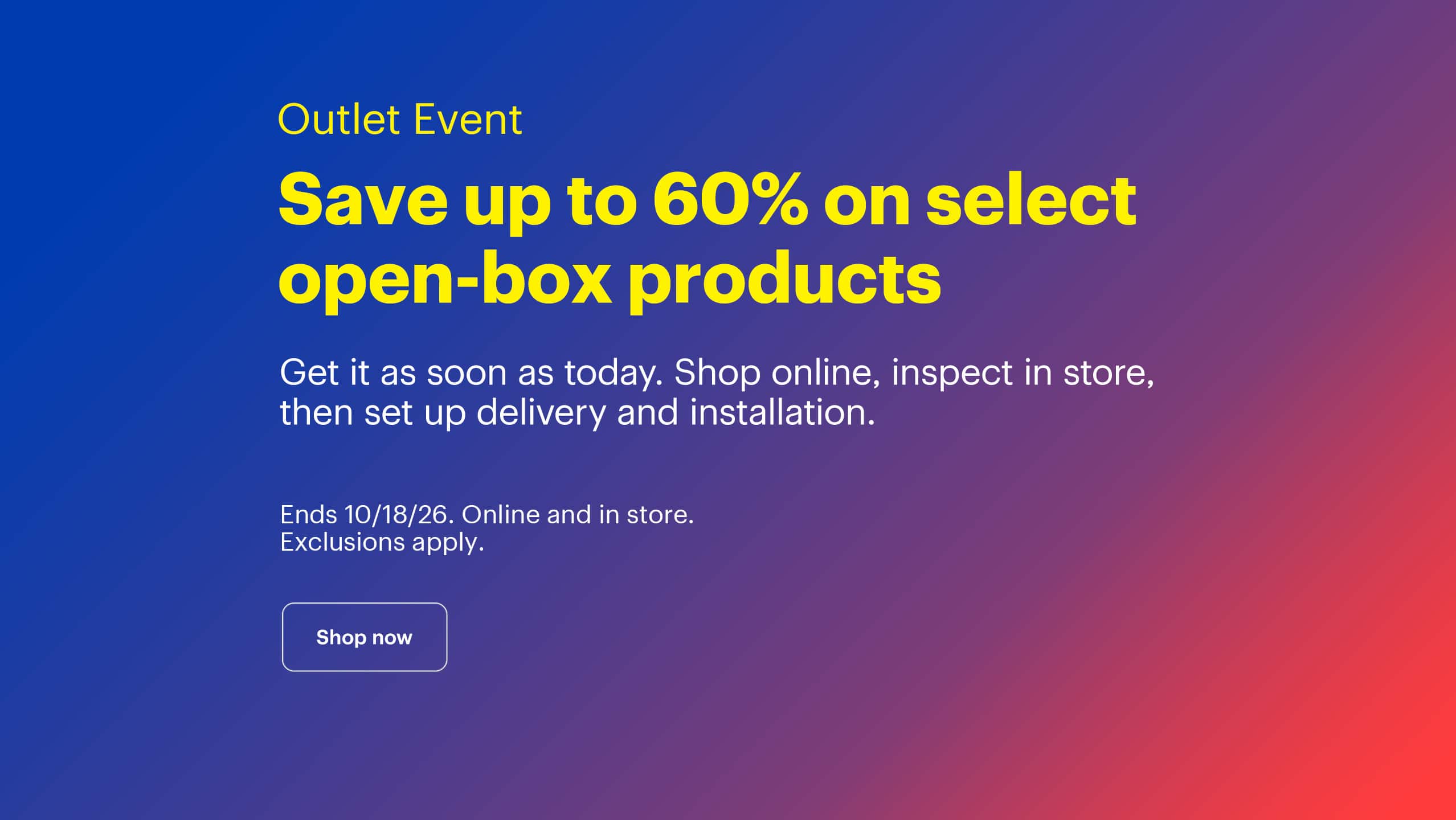 Outlet Event. Save up to 60% on select open-box products. Get it as soon as today. Shop online, inspect in store, then set up delivery and installation. Ends 10/18/26. Online and in store. Exclusions apply.