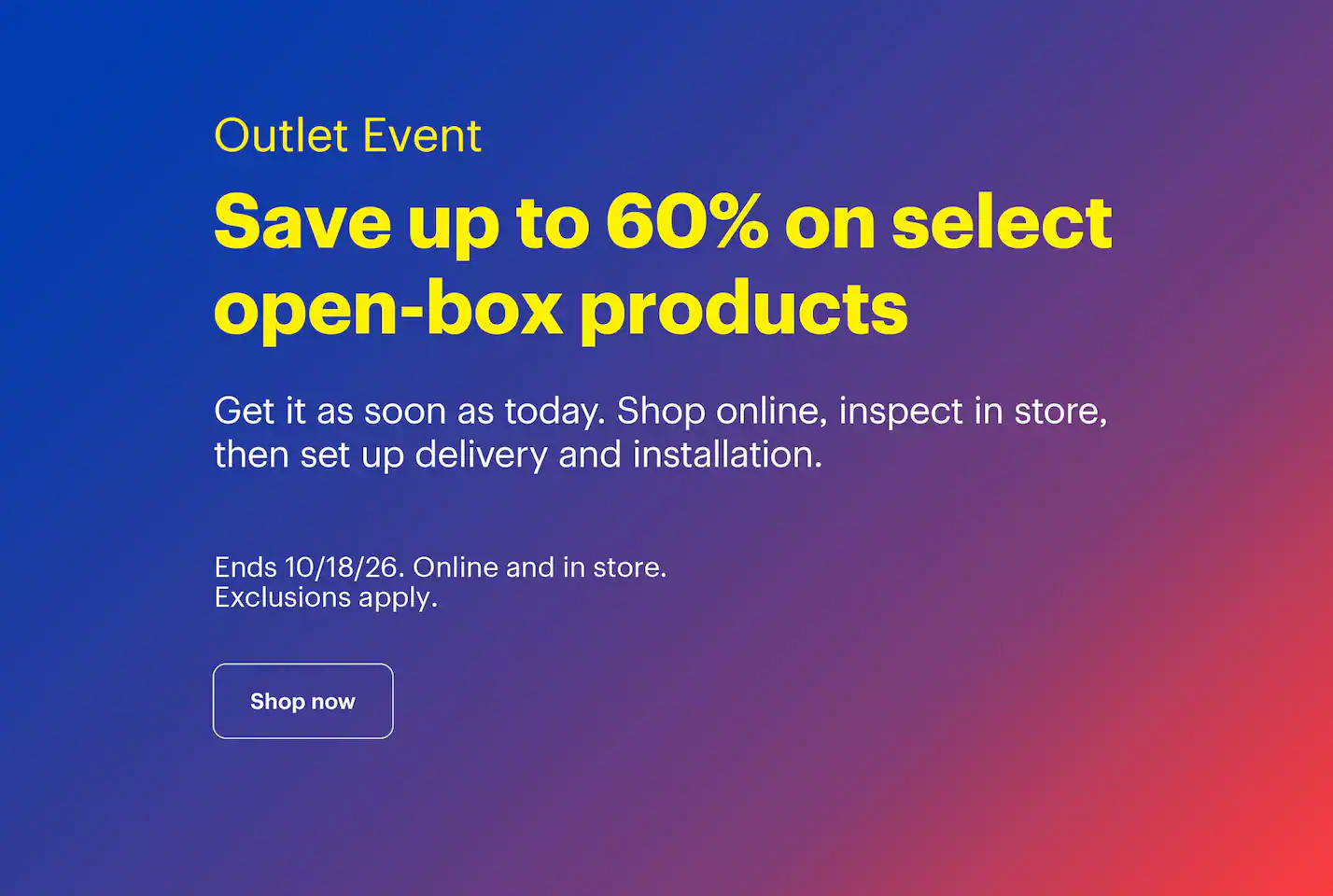 Outlet Event. Save up to 60% on select open-box products. Get it as soon as today. Shop online, inspect in store, then set up delivery and installation. Ends 10/18/26. Online and in store. Exclusions apply.