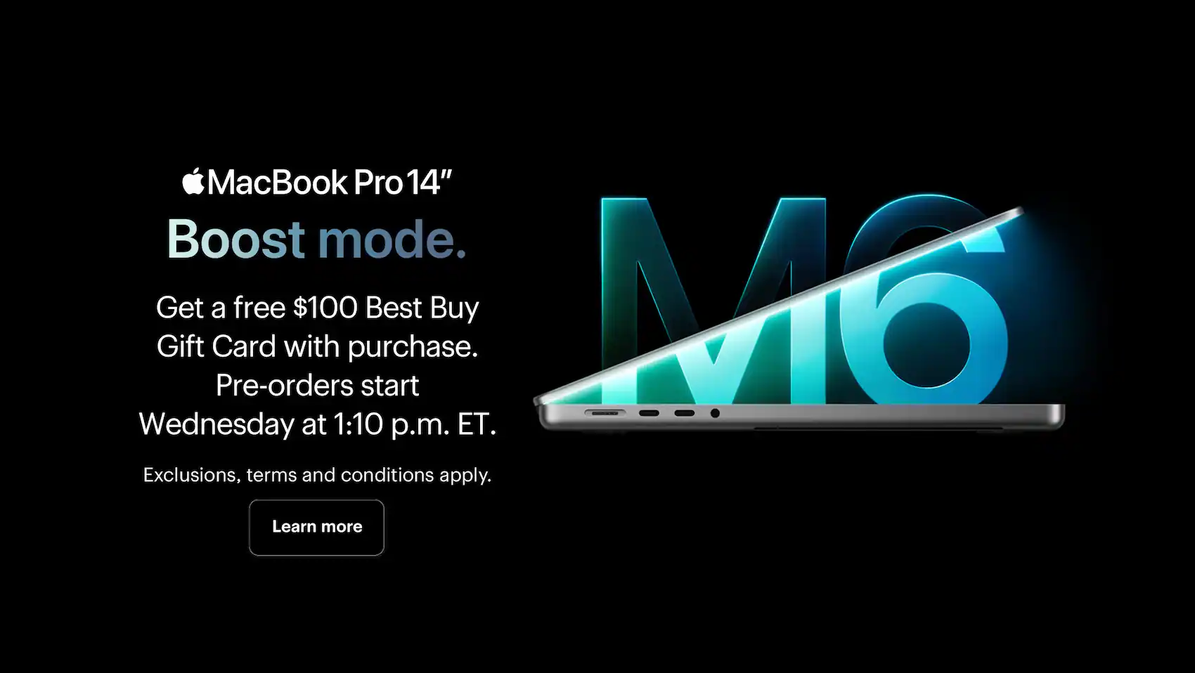 MacBook Pro 14" M6. Boost mode. Get a free $100 Best Buy Gift Card with MacBook Pro (M6). Pre-orders start Wednesday at 1:10 p.m. ET. Exclusions, terms and conditions apply.