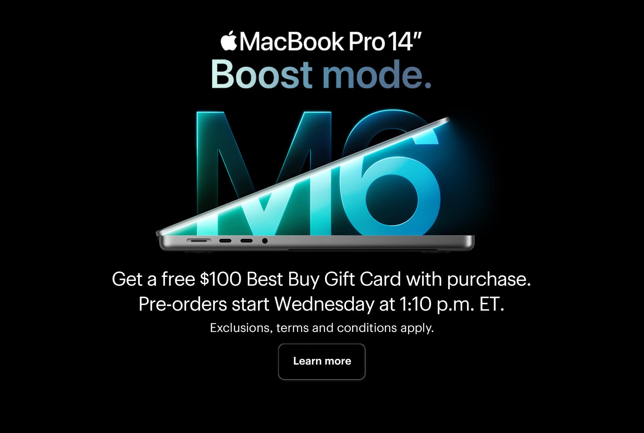 MacBook Pro 14" M6. Boost mode. Get a free $100 Best Buy Gift Card with MacBook Pro (M6). Pre-orders start Wednesday at 1:10 p.m. ET. Exclusions, terms and conditions apply.