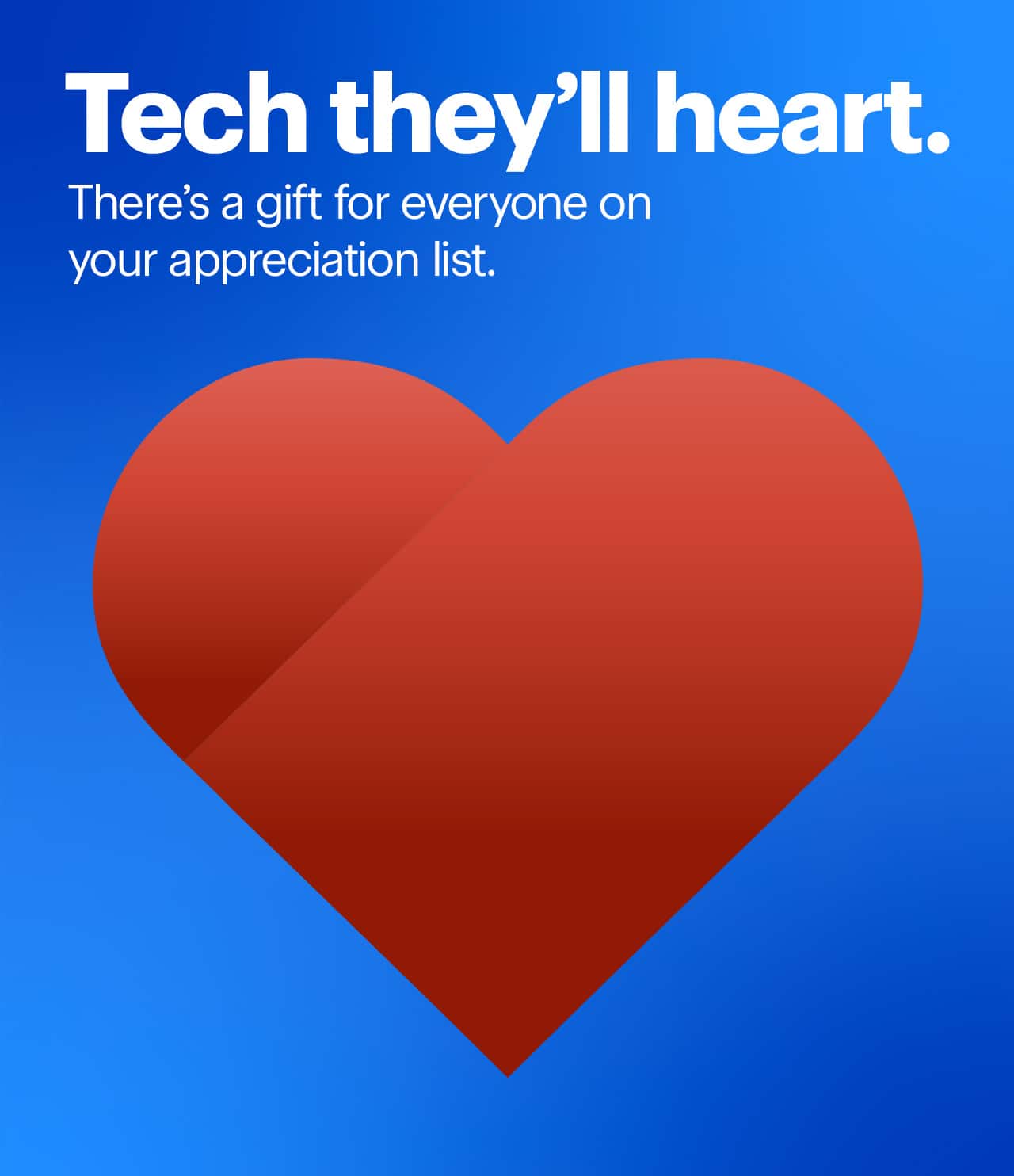 Tech they'll heart. There's a gift for everyone on your appreciation list.