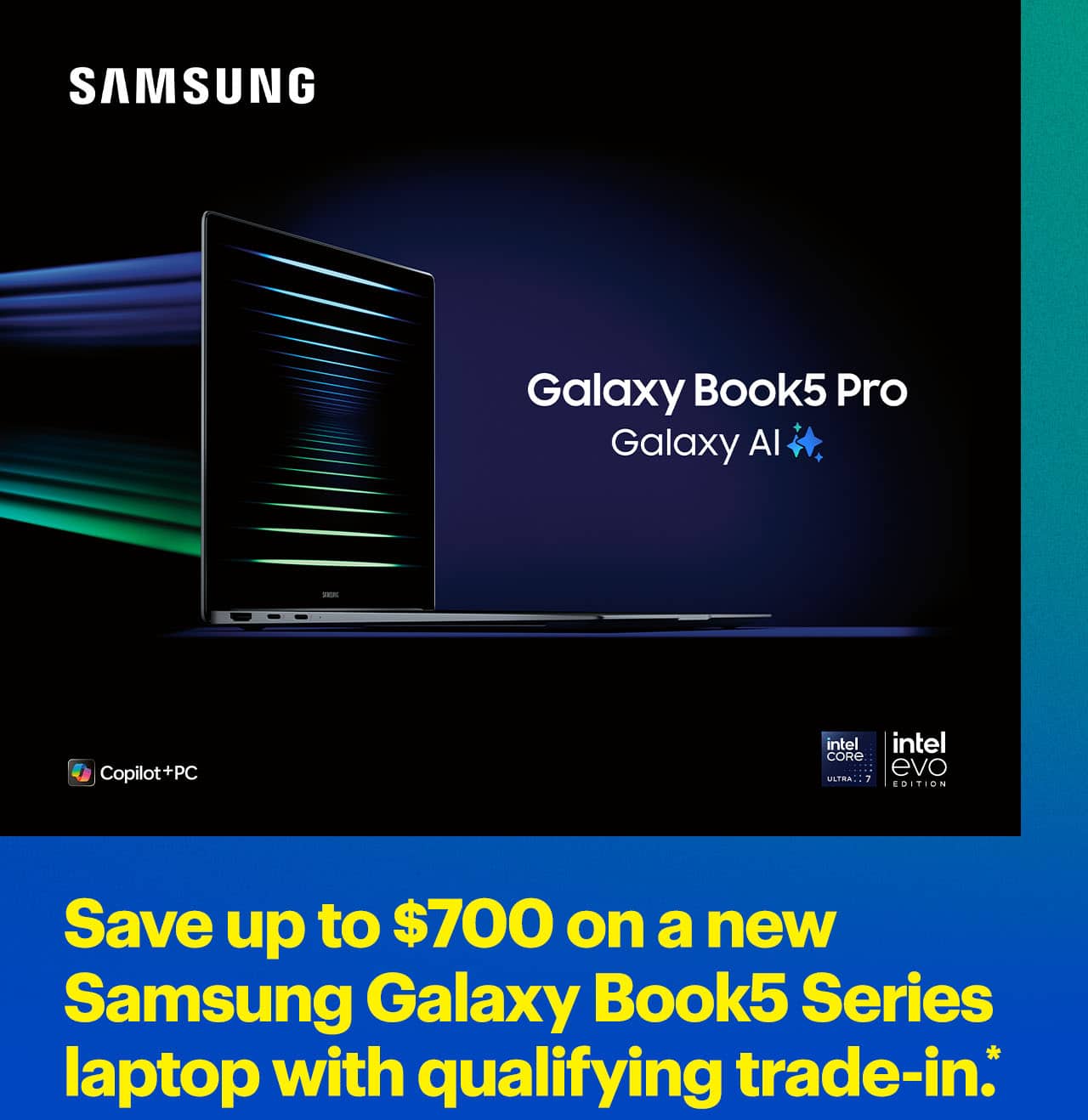 Save up to $700 on a new Samsung Galaxy Book5 Series laptop with qualifying trade-in.*  Samsung Galaxy Bo with Galaxy AI.
