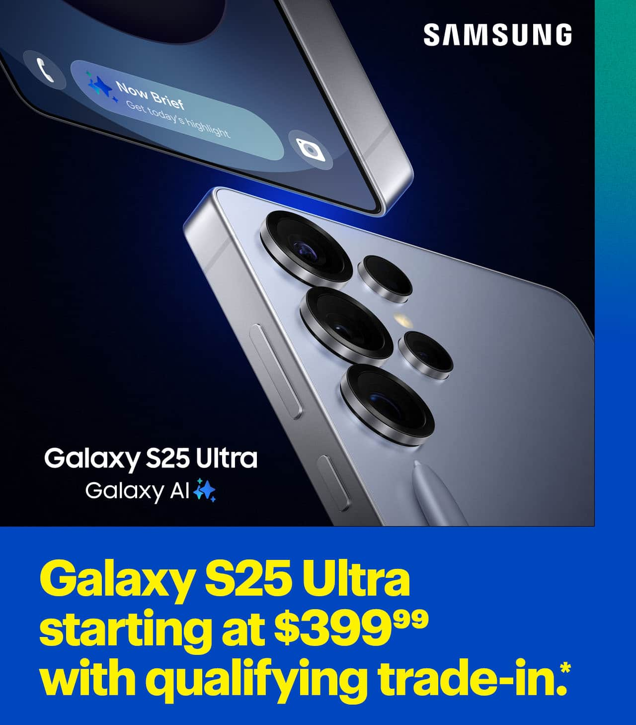 Reference Disclaimer* Galaxy S25 Ultra starting at $399.99 with qualifying trade-in. Samsung Galaxy S25 Ultra.	