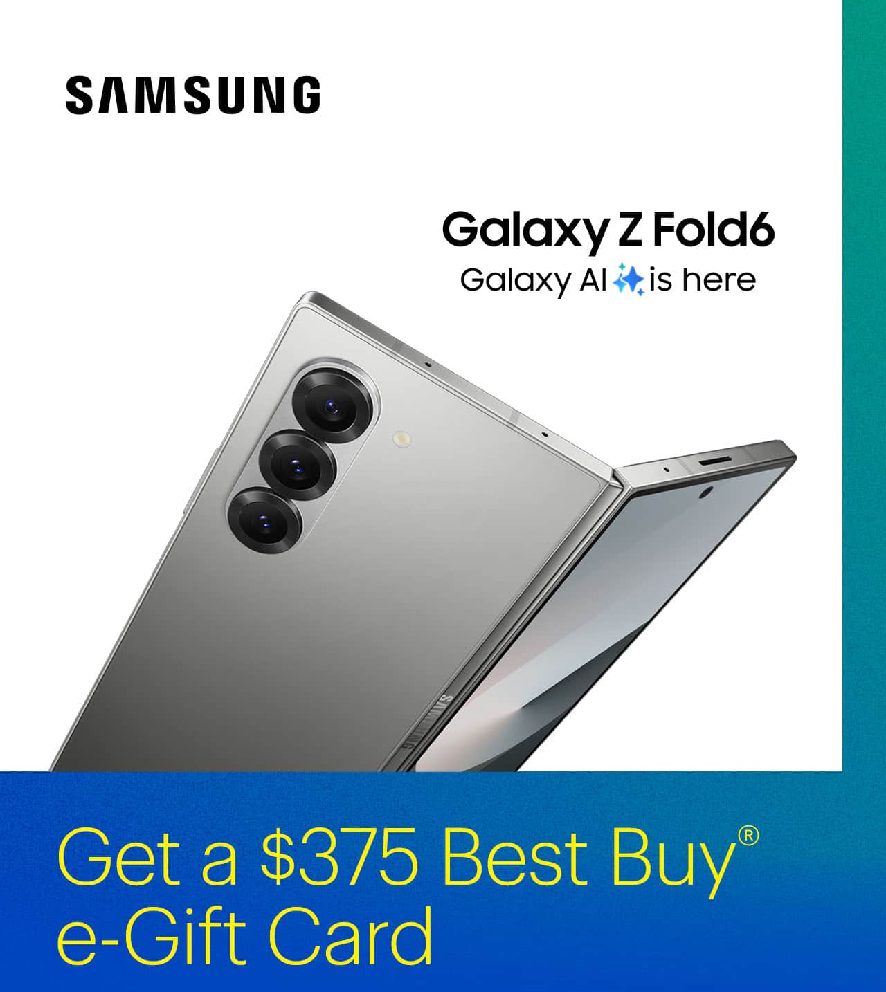 Get up to a $375 Best Buy e-Gift Card when you purchase the new Z Fold6 with Galaxy AI.*