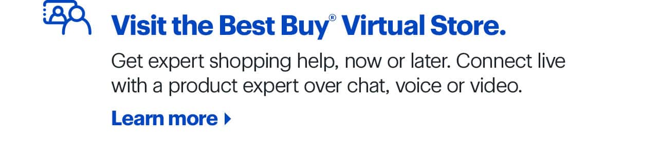 Visit the Best Buy Virtual Store. Get expert shopping help, now or later. Connect live with a product expert over chat, voice or video. Learn more.