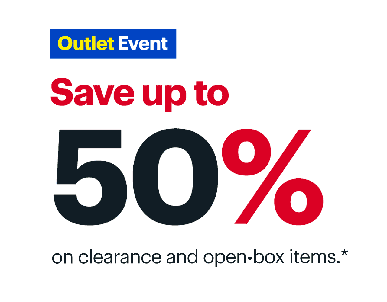 Outlet Event. Save up to 50% on clearance and open-box items. Reference disclaimer. Outlet Event. Saveupto 90% on clearance and open-box items.* 