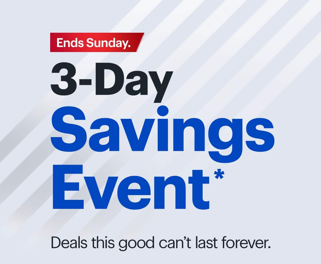 3-Day Savings Event. Deals this good can't last forever.  Ends Sunday. Reference disclaimer.