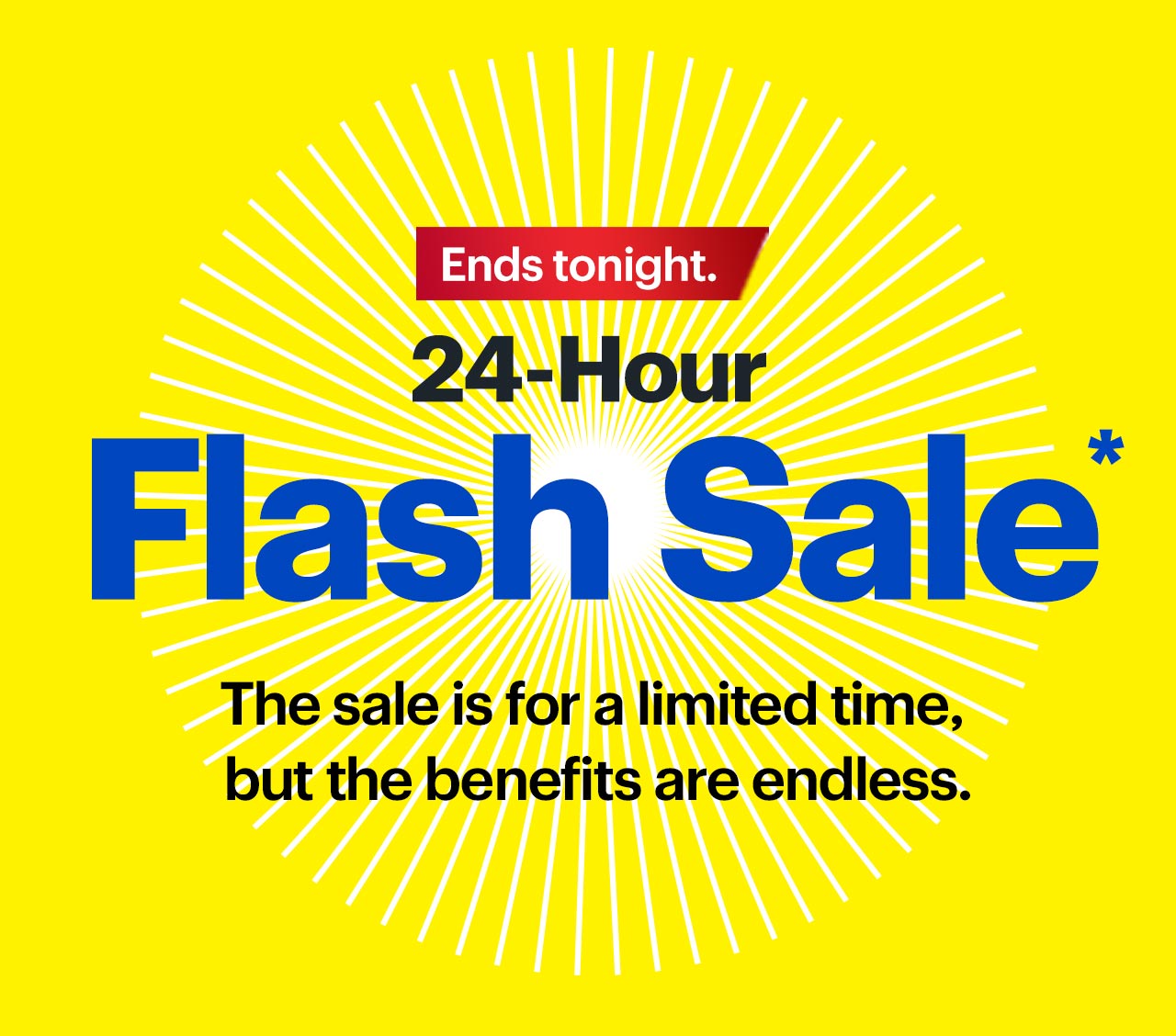Flash Sale. The sale is for a limited time, but the benefits are endless. 24 hours only. Ends tonight.